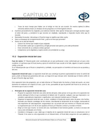 CAPÍTULO XVSugerencias prácticas para el Proceso
Manual de Actuación del Fiscal del Ministerio Público en el Proceso Penal 130
o Tratar de hacer tiempo para hablar con el testigo en más de una ocasión. De manera óptima la última
entrevista debería incluir un simulacro de las preguntas en el interrogatorio directo.
• Examinar personalmente los originales y la evidencia material: debe apartar tiempo para conseguir pruebas según
el orden del juicio, y considerar lo que necesita ser ampliado, reproducido o mejorado mucho antes que lo
necesite.
• Racionalizar la prueba: sólo porque el Fiscal la tenga no significa que debe usarla.
• Hacer un bosquejo de la argumentación final: ¿cuál es la meta que pretende?
• Dentro de la sala del tribunal:
o Conocer las normas que emplea el juez asignado.
o El Fiscal debe cuidar que su apariencia y arreglo personal sean pulcros y de estilo profesional.
o Estar consciente de su conducta verbal y gestual .
o Comportarse con la dignidad y respeto acorde a la seriedad de su cargo.
15.2 Exposición inicial del caso
Fase de Juicio: El Tribunal puede estar constituido por un juez profesional o estar conformado por un juez y dos
escabinos, el cual busca que el Fiscal asuma y ejerza el control de lo que sucede en la Sala, alguien en quien se pueda
confiar y sea útil.
Si el Tribunal percibe que el fiscal es competente y confiable, esa percepción se trasmitirá a la fuerza de sus pruebas y
del caso.
Exposición inicial del caso: La exposición inicial del caso constituye la primera oportunidad de tomar el control del
juicio y darle al tribunal una panorámica del caso, un mapa de lo que está por venir, haciendo que el mismo confié en
lo que el Fiscal le diga qué hacer.
Esta exposición tiene dos propósitos, por un lado informar al Tribunal sobre los hechos y fondo del asunto, así como
demostrar la evidencia con respecto al caso, y por el otro, persuadirlo de que la posición del Fiscal es la correcta, de
tal manera que el caso se venda.
• Principios de la exposición inicial del caso
o Preparar la exposición inicial del caso antes del día del juicio, debe pensar en lo que dirá en la exposición tan
pronto obtenga la fecha en que se producirá el debate oral. En general, cualquier cosa que impresione o se
considere especialmente importante o significativa, será relevante también para el Tribunal.
o Organizar la exposición inicial del caso, es decir, establecer el fondo del asunto antes de pasar a los hechos,
haciendo una relación cronológica de los mismos, describiendo la declaración de los testigos, destacando lo
más importante de cada deposición, asegurándose de ir al corazón del caso mientras el Tribunal está atento.
La organización que se le dé al caso ayudará al Fiscal y al Tribunal a conocer y recordar el mismo.
o Elegir un tema que resuma la esencia del caso, haciéndolo lo más humano posible. La teoría es la base del
caso y está entrelazada con el tema.
o Considerar el lenguaje a usar, dado que el objetivo de la exposición inicial del caso es comunicarse con el
Tribunal. Si la causa se está enjuiciando en un tribunal mixto, el Fiscal debe asegurarse de usar palabras y
 