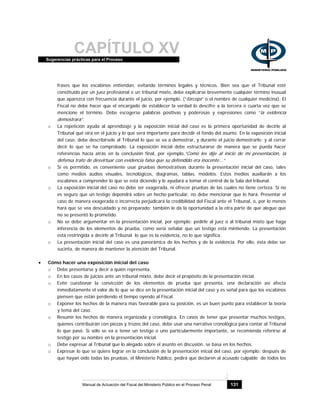 CAPÍTULO XVSugerencias prácticas para el Proceso
Manual de Actuación del Fiscal del Ministerio Público en el Proceso Penal 131
frases que los escabinos entiendan, evitando términos legales y técnicos. Bien sea que el Tribunal esté
constituido por un juez profesional o un tribunal mixto, debe explicarse brevemente cualquier término inusual
que aparezca con frecuencia durante el juicio, por ejemplo, (“fórceps” o el nombre de cualquier medicina). El
Fiscal no debe hacer que el encargado de establecer la verdad lo descifre a la tercera o cuarta vez que se
mencione el término. Debe escogerse palabras positivas y poderosas y expresiones como “la evidencia
demostrará”.
o La repetición ayuda al aprendizaje y la exposición inicial del caso es la primera oportunidad de decirle al
Tribunal qué oirá en el juicio y lo que será importante para decidir el fondo del asunto. En la exposición inicial
del caso, debe describírsele al Tribunal lo que se va a demostrar, y durante el juicio demostrarlo; y al cerrar
decir lo que se ha comprobado. La exposición inicial debe estructurarse de manera que se pueda hacer
referencias hacía atrás en la conclusión final, por ejemplo,“Como les dije al inicio de mi presentación, la
defensa trato de desvirtuar con evidencia falsa que su defendido era inocente...”
o Si es permitido, es conveniente usar pruebas demostrativas durante la presentación inicial del caso, tales
como medios audios visuales, tecnológicos, diagramas, tablas, modelos. Estos medios auxiliarán a los
escabinos a comprender lo que se está diciendo y le ayudará a tomar el control de la Sala del tribunal.
o La exposición inicial del caso no debe ser exagerada, ni ofrecer pruebas de las cuales no tiene certeza. Si no
es seguro que un testigo depondrá sobre un hecho particular, no debe mencionar que lo hará. Presentar el
caso de manera exagerada o incorrecta perjudicará la credibilidad del Fiscal ante el Tribunal, o, por lo menos
hará que se vea descuidado y no preparado; también le da la oportunidad a la otra parte de que alegue que
no se presentó lo prometido.
o No se debe argumentar en la presentación inicial, por ejemplo: pedirle al juez o al tribunal mixto que haga
inferencia de los elementos de prueba, como sería señalar que un testigo está mintiendo. La presentación
está restringida a decirle al Tribunal lo que es la evidencia, no lo que significa.
o La presentación inicial del caso es una panorámica de los hechos y de la evidencia. Por ello, ésta debe ser
sucinta, de manera de mantener la atención del Tribunal.
• Cómo hacer una exposición inicial del caso
o Debe presentarse y decir a quién representa.
o En los casos de juicios ante un tribunal mixto, debe decir el propósito de la presentación inicial.
o Evite cuestionar la convicción de los elementos de prueba que presenta, una declaración así afecta
inmediatamente el valor de lo que se dice en la presentación inicial del caso y es señal para que los escabinos
piensen que están perdiendo el tiempo oyendo al Fiscal.
o Exponer los hechos de la manera mas favorable para su posición, es un buen punto para establecer la teoría
y tema del caso.
o Resumir los hechos de manera organizada y cronológica. En casos de tener que presentar muchos testigos,
quienes contribuirán con piezas y trozos del caso, debe usar una narrativa cronológica para contar al Tribunal
lo que pasó. Si sólo se va a tener un testigo o uno particularmente importante, se recomienda referirse al
testigo por su nombre en la presentación inicial.
o Debe expresar al Tribunal que lo alegado sobre el asunto en discusión, se basa en los hechos.
o Expresar lo que se quiere lograr en la conclusión de la presentación inicial del caso, por ejemplo: después de
que hayan oído todas las pruebas, el Ministerio Público, pedirá que declaren al acusado culpable de todos los
 