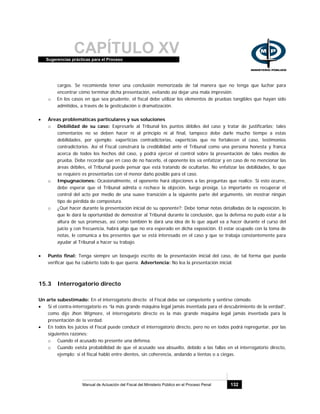 CAPÍTULO XVSugerencias prácticas para el Proceso
Manual de Actuación del Fiscal del Ministerio Público en el Proceso Penal 132
cargos. Se recomienda tener una conclusión memorizada de tal manera que no tenga que luchar para
encontrar cómo terminar dicha presentación, evitando así dejar una mala impresión.
o En los casos en que sea prudente, el fiscal debe utilizar los elementos de pruebas tangibles que hayan sido
admitidos, a través de la gesticulación o dramatización.
• Áreas problemáticas particulares y sus soluciones
o Debilidad de su caso: Expresarle al Tribunal los puntos débiles del caso y tratar de justificarlas; tales
comentarios no se deben hacer ni al principio ni al final, tampoco debe darle mucho tiempo a estas
debilidades, por ejemplo: experticias contradictorias, experticias que no fortalecen el caso, testimonios
contradictorios. Así el Fiscal construirá la credibilidad ante el Tribunal como una persona honesta y franca
acerca de todos los hechos del caso, y podrá ejercer el control sobre la presentación de tales medios de
prueba. Debe recordar que en caso de no hacerlo, el oponente los va enfatizar y en caso de no mencionar las
áreas débiles, el Tribunal puede pensar que está tratando de ocultarlas. No enfatizar las debilidades, lo que
se requiere es presentarlas con el menor daño posible para el caso.
o Impugnaciones: Ocasionalmente, el oponente hará objeciones a las preguntas que realice. Si esto ocurre,
debe esperar que el Tribunal admita o rechace la objeción, luego prosiga. Lo importante es recuperar el
control del acto por medio de una suave transición a la siguiente parte del argumento, sin mostrar ningún
tipo de pérdida de compostura.
o ¿Qué hacer durante la presentación inicial de su oponente?: Debe tomar notas detalladas de la exposición, lo
que le dará la oportunidad de demostrar al Tribunal durante la conclusión, que la defensa no pudo estar a la
altura de sus promesas, así como también le dará una idea de lo que aquél va a hacer durante el curso del
juicio y con frecuencia, habrá algo que no era esperado en dicha exposición. El estar ocupado con la toma de
notas, le comunica a los presentes que se está interesado en el caso y que se trabaja constantemente para
ayudar al Tribunal a hacer su trabajo.
• Punto final: Tenga siempre un bosquejo escrito de la presentación inicial del caso, de tal forma que pueda
verificar que ha cubierto todo lo que quería. Advertencia: No lea la presentación inicial.
15.3 Interrogatorio directo
Un arte subestimado: En el interrogatorio directo el Fiscal debe ser competente y sentirse cómodo.
• Si el contra-interrogatorio es “la más grande máquina legal jamás inventada para el descubrimiento de la verdad”,
como dijo Jhon Wigmore, el interrogatorio directo es la más grande máquina legal jamás inventada para la
presentación de la verdad.
• En todos los juicios el Fiscal puede conducir el interrogatorio directo, pero no en todos podrá repreguntar, por las
siguientes razones:
o Cuando el acusado no presente una defensa.
o Cuando exista probabilidad de que el acusado sea absuelto, debido a las fallas en el interrogatorio directo,
ejemplo: si el fiscal habló entre dientes, sin coherencia, andando a tientas o a ciegas.
 