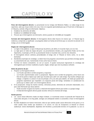 CAPÍTULO XVSugerencias prácticas para el Proceso
Manual de Actuación del Fiscal del Ministerio Público en el Proceso Penal 133
Fines del interrogatorio directo: La presentación de los testigos del Ministerio Público, se realiza luego de las
experticias, salvo que el juez ordene otra cosa. Esta es la segunda oportunidad para que el Fiscal tome el liderazgo en
el Tribunal y controle el flujo de información. Objetivos:
• Establecer los elementos del delito.
• Establecer la credibilidad del testigo.
• Procurar que el interrogatorio sea interesante, ameno y pueda ser entendible por el juzgador.
Formato del interrogatorio directo: El interrogatorio directo debe hacerse de manera que el Tribunal oiga la
evidencia y comprenda su significado. Las preguntas deben ser hechas de tal forma que se concentre la atención en el
testigo y no en el interrogador.
Reglas del interrogatorio directo:
• La regla en dos palabras: Lo que el tribunal oye de primero y de último, lo recuerda mejor y lo cree más.
• La regla opera en todos las etapas del juicio: Las presentaciones iniciales y los argumentos finales son los más
importantes, el principio y el fin de su presentación inicial se recuerdan más y son los más relevantes.
• El interrogatorio directo comienza personalizando al testigo ante el Tribunal en forma cortés, no se debe
dramatizar.
• Atendiendo al principio de cronología, se deben hacer las preguntas concernientes que permitan al testigo aportar
su conocimiento del caso, manteniendo el trato cortés hacia el mismo.
• Terminar de manera contundente, no con un susurro. Si puede reestructurar ligeramente la cronología del
interrogatorio para terminar resaltando un punto, hágalo, siempre que esto no produzca confusión.
Antes de ponerse de pie:
• Preparar su interrogatorio directo.
o Los Fiscales aprendices escriben preguntas y respuestas.
o Los Fiscales experimentados varían su preparación. Algunas veces escriben las preguntas y otras hacen una
lista de los puntos o tópicos que saben que necesitan para cubrir con cada testigo. Hay muchos enfoques que
trabajar, el objetivo es conocer el caso de principio a fin y de atrás para delante, de modo que pueda hacer
preguntas espontáneas que respondan a la respuesta previa del testigo, tomándose en consideración los
puntos que se deben cubrir con el interrogatorio directo.
• En la preparación, incluya las fuentes (normas, entrevistas previas, elementos de convicción relacionados, etc.)
para cada información que desea obtener.
o Puede necesitar recuperar las fuentes a mitad del interrogatorio directo para tachar a su propio testigo
o A mitad del interrogatorio directo puede necesitar refrescar la memoria del testigo.
Donde pararse:
• Los Jueces tienen diferentes modos de dirigir el debate, se recomienda conocer el protocolo del Tribunal de la
causa antes del juicio. Si no hay podio, averigüe con anticipación donde se acostumbra a hacer el interrogatorio
directo.
• No debe desplazarse de manera innecesaria, toda vez que caminar puede causar distracción en los jueces y si se
están usando notas tendría que devolverse a la carrera. En caso de incorporarse al tribunal un sistema
audiovisual, estaría deambulando, alejándose del micrófono y provocando brechas en la grabación; su cara es
 