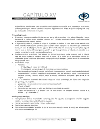 CAPÍTULO XVSugerencias prácticas para el Proceso
Manual de Actuación del Fiscal del Ministerio Público en el Proceso Penal 134
muy importante, también debe tomar en consideración que es difícil oírle desde atrás. Sin embargo, en ocasiones
podrá desplazarse para enfatizar o destacar un aspecto importante de los medios de prueba. El juez puede exigir
que los abogados permanezcan en el podio.
Primero lo primero:
• Se considera conveniente saludar al testigo una vez que ha sido juramentado y ha subido al banquillo: “buenos
días señor A” o “buenas tardes, inspector, comisario, etc.”. Este trato humaniza al Tribunal y hace que el testigo
se sienta más cómodo y menos nervioso.
• Si la persona que toma el juramento al testigo no le pregunta su nombre, el Fiscal debe hacerlo. Existen varias
formas para ello, una tradicional: “por favor, diga su nombre para el agregarlo a las actuaciones que conforman la
causa”, en casos de difícil pronunciación “¿puede deletrearlo?”; otra más personal y menos legalista: “¿puede
hacer el favor de decirle al Tribunal quien es usted?”, o “por favor, preséntese al Tribunal”, en especial si no se
escuchó con claridad el nombre o en calidad de qué vino.
• Resulta conveniente un gesto del Fiscal guiando con el brazo la mirada del testigo o experto hacia el Tribunal,
para que estos establezcan contacto visual con el mismo. Si el testigo se ha identificado mientras era
juramentado, puede realizar tal gesticulación para preguntarle por ejemplo: “¿puede decirle al Tribunal dónde
trabaja o dónde vive?”.
• Personalizar al testigo
o Propósitos:
El Tribunal puede evaluar la credibilidad.
El testigo puede animarse después de contestar preguntas demoledoras.
o Cómo personalizar al testigo: Pregúntele por la familia (dependiendo del testigo); por el trabajo (antigüedad,
responsabilidades, ascensos); asociaciones profesionales a las que pertenece, logros y reconocimientos;
educación (formal y continúa); servicio militar; actividades comunitarias y religiosas. ADVERTENCIA: No
exagere.
• Si no se ha establecido la identidad del acusado, trate que el testigo lo identifique, tan pronto como sea posible,
por ejemplo puede preguntar:
o “¿La persona a la que usted se refiere, se encuentra en esta Sala?”
o “¿Puede señalarlo?”
o “Honorable juez, que conste en autos que el testigo ha identificado al acusado”.
Después de eso referirse a “el acusado” sólo con este término. Con múltiples acusados, referirse a “el
acusado X “ y a “el acusado Y”.
Interrogando al testigo:
• Hacer preguntas abiertas, no orientadas a una respuesta. Por supuesto, las excepciones serían las preguntas
iniciales a los testigos sobre su identificación y ocupación.
• Hacer preguntas cortas que el testigo y el juez puedan seguir.
• Escuchar las respuestas del testigo.
• Evitar el vocabulario jurídico, policial o el uso de tecnicismos médicos. Pedirle al testigo que defina cualquier
tecnicismo o terminología que use.
 
