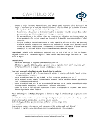 CAPÍTULO XVSugerencias prácticas para el Proceso
Manual de Actuación del Fiscal del Ministerio Público en el Proceso Penal 135
• Controlar el tiempo y la forma del interrogatorio, para enfatizar puntos importantes en las deposiciones del
testigo. Es importante que el Fiscal pida respuestas narrativas, pero debe cuidar que las mismas no oculten
detalles importantes. En este punto es necesario resaltar lo siguiente:
o Es conveniente extenderse en un testimonio importante o dramático y evitar las carreras. Debe realizar
pausas para dejar que el testimonio penetre en el juez y/o los escabinos.
o De las deposiciones de los testigos, extraer las menciones más relevantes, para incorporarlas en las
preguntas siguientes. Por ejemplo, “después que el acusado le dio a usted el paquete de polvo blanco” ¿Qué
hizo usted?.
o Preguntar detalles de eventos importantes de los cuales haya hecho referencia el testigo. Aquí es preciso
resaltar las preguntas complementarias para demorar el testimonio. Por ejemplo: ¿hasta donde persiguió el
acusado a la víctima? ¿cuántos pasos? ¿estaba alguien mirando cuando el acusado lo perseguía? ¿cuántas
veces golpeó el acusado a la víctima? ¿qué hizo la víctima cuando el acusado la golpeó?.
Transiciones: Establecer puntos importantes o transiciones entre un hecho y otro con una clave, por ejemplo:
“dirigiendo su atención a ...(una fecha u objeto)” o “ahora vamos a volver a lo dicho por usted acerca de ... (una
fecha o un objeto)”.
Errores clásicos:
• Comenzar la mayoría de las preguntas con muletillas tales como: “Y…”
• Al finalizar las respuestas del testigo, utilizar expresiones como las siguientes: “bien”; “okey”; o murmurar “uju”.
• Verificar ostensiblemente las preguntas anotadas a medida que se hacen.
Tener muy presente frente a la declaración de un testigo lo siguiente:
• Cuando un testigo responde “ujú” o afirma o niega con la cabeza o no responde, debe decirle: “¿puede contestar
si o no para que conste en autos?”.
• Cuando un testigo baja la voz, hay que señalarle: “por favor en voz alta, ¿puede decirle al juez…?”
• Cuando un testigo calcula la distancia indicando algo en la Sala del Tribunal, hay que afirmar para que conste en
autos: “¿cuantos metros calcula usted?”.
• Cuando un testigo calcula la altura de una persona señalando algo en la Sala del Tribunal, trate de obtener límites
mínimos y máximos, preguntando: “¿diría usted entre 1,70 metros y 1,80 metros?”.
• Cuando un testigo da una respuesta sorprendente y dañina, se recomienda no reaccionar, debe mostrar
indiferencia y continuar con las preguntas.
Volver a interrogar a su testigo: El propósito es deshacer o mitigar el daño causado por las preguntas de la
defensa.
En cambio, los motivos errados para volver a interrogar al testigo serían, entre otros, introducir hechos que olvidó
durante el interrogatorio directo o atacar a la defensa con más evidencia.
Finalmente, hay que destacar que debe comenzar con fuerza y terminar de igual forma.
Cómo hacerlo?
Preguntas como: “quisiera usted aclarar el punto x al que se refirió al ser interrogado por la defensa?”
Es importante no repetir las preguntas realizadas en el interrogatorio directo o en las repreguntas.
 