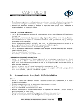 CAPÍTULO IIPrincipios que rigen la organización del Ministerio Público
Manual de Actuación del Fiscal del Ministerio Público en el Proceso Penal 10
• Ejercer las acciones pertinentes ante las autoridades competentes en protección de los derechos constitucionales,
así como de los consagrados en los Tratados, Convenios y Acuerdos Internacionales vigentes en la República.
• Investigar las detenciones arbitrarias y promover las actuaciones para hacerlas cesar y determinar las
responsabilidades de los involucrados en ellas.
Fiscales de Ejecución de la Sentencia:
• Solicitar al Tribunal competente la revisión de condenas penales, en los casos señalados en el Código Orgánico
Procesal Penal.
• Garantizar el cumplimiento de lo dispuesto en el Código Orgánico Procesal Penal, en los Tratados, Acuerdos y
Convenios Internacionales vigentes en la República, relacionados con la ejecución de la pena; y en las leyes
vinculadas al ámbito penitenciario.
• Intentar las acciones o recursos a que hubiere lugar frente a las violaciones de los derechos humanos de las
personas privadas de su libertad en ejecución de las penas y /o medidas de seguridad.
• Opinar sobre la concesión de beneficios durante la fase de ejecución.
• Solicitar la revocatoria de los beneficios concedidos, cuando el penado incumpla con las condiciones impuestas o
cometa otro hecho punible.
• Visitar los Establecimientos Penitenciarios.
• Las demás que determinen las leyes sobre la materia.
Fiscales Auxiliares de los Fiscales de Proceso:
• Auxiliar a los Fiscales del Ministerio Público en la práctica de las actividades que sean pertinentes para el mejor
cumplimiento de los deberes y atribuciones del Ministerio Público, con base a las instrucciones emanadas del
Fiscal al cual se encuentre asignado (Resolución No. 585 del 30 de agosto de 2000, emanada del Despacho del
Fiscal General de la República).
• Intervenir en todos los actos de la fase preparatoria e intermedia del proceso penal.
• Intervenir en los procedimientos especiales siguientes: abreviado, con excepción de la fase de juicio; por admisión
de los hechos, por faltas y aplicación de medidas de seguridad.
2.4 Deberes y Derechos de los Fiscales del Ministerio Público
Deberes:
• Prestar sus servicios con la diligencia, idoneidad y eficiencia requerida, para el cumplimiento de las tareas y
actividades encomendadas.
• Residir en el lugar del ejercicio de sus funciones o en el área suburbana inmediata.
• Concurrir a sus oficinas durante los días hábiles.
• Llevar un registro donde consten sus actuaciones diarias.
• Presentar mensualmente un informe de sus actividades al Fiscal General de la República y resumen anual en los
primeros quince días del mes de enero.
• Formar inventario al tomar posesión del cargo y al cesar definitivamente en sus funciones.
• Cumplir las órdenes e instrucciones emanadas legalmente de sus superiores jerárquicos.
 