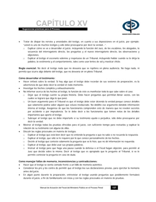 CAPÍTULO XVSugerencias prácticas para el Proceso
Manual de Actuación del Fiscal del Ministerio Público en el Proceso Penal 137
• Tratar de disipar los nervios y ansiedades del testigo, en cuanto a sus deposiciones en el juicio, por ejemplo:
“usted es uno de muchos testigos y sólo debe preocuparse por decir la verdad...”.
o Explicar cómo se va a desarrollar el juicio, incluyendo la función del Juez, de los escabinos, los abogados, la
secuencia del interrogatorio directo, las preguntas y el nuevo interrogatorio directo, las observaciones y
objeciones.
o Explicar al testigo el escenario solemne y respetuoso de un Tribunal, incluyendo hablar cuando se le dirija la
palabra, la vestimenta y el comportamiento, tales como usar lentes de sol y masticar chicle.
Regla esencial: No decir al testigo nada que no desearía que se repitiera en plena audiencia. No haga nada, ni
permita que ocurra algo delante del testigo, que no desearía oír en pleno Tribunal.
Cómo desarrollar el testimonio:
• Hacer énfasis sobre la verdad. Si hay algo que el testigo debe recordar de sus sesiones de preparación, es la
advertencia de que debe decir la verdad en todo momento.
• Investigar los hechos completa y exhaustivamente.
• No informar acerca de los hechos al testigo, la función de éste es manifestar todo lo que sabe sobre el caso.
o Dejar que el testigo cuente su propia historia. Debe hacer preguntas que permitan llenar vacíos, con las
cuales se logrará que diga lo que pasó.
o Un buen argumento para el Tribunal es que el testigo debe estar diciendo la verdad porque conoce detalles
que solamente podría saber alguien que estuvo involucrado. No debilite ese argumento dándole información
interna al testigo. Asegúrese de que los funcionarios comprenden esto de manera que no revelen secretos
por accidente o por imprudencia. Se le debe decir a los funcionarios que tomen notas de los detalles
importantes que aporte el testigo.
o Subrayar al testigo que no debe importarle si su testimonio ayuda o perjudica, sólo debe preocuparse por
decir la verdad.
• Mostrar al testigo todas las pruebas ofrecidas para el juicio, con suficiente tiempo para revisarlas y explicar la
relación de su testimonio con alguna de ellas.
• Discutir las reglas procesales en materia de testigos.
o Explicar al testigo que está bien decir que no entiende la pregunta o que no sabe o no recuerda la respuesta
o Explicar al testigo, que sólo se le requiere por lo que conoce personalmente de los hechos.
o Decirle al testigo que conteste solamente la pregunta que se le hizo, que no dé información no requerida.
o Explicar al testigo, que debe usar sus propias palabras.
o Instruir al testigo para que haga una pausa cuando la defensa o el Fiscal hagan objeción, para permitir al
Juez que decida sobre la misma. Decir al testigo que es apropiado que le pregunte al Tribunal, si se le
permite contestar la pregunta en caso de duda.
Como manejar fallas de memoria, inconsistencias y contradicciones:
• Hacer que el testigo se sienta cómodo frente a un fallo de memoria auténtico.
• Considerar los pro y los contra de permitir que el testigo lea sus declaraciones previas, para ejercitar la memoria
antes del juicio.
• En algún punto durante la preparación, entrevistar al testigo usando preguntas que posiblemente formulará
durante el juicio, a fin de familiarizarlo con éstas y con las reglas procesales en materia de pruebas.
 