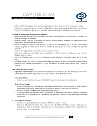 CAPÍTULO XVSugerencias prácticas para el Proceso
Manual de Actuación del Fiscal del Ministerio Público en el Proceso Penal 138
• Evitar mostrarle al testigo sus notas de preguntas y respuestas. Dejar claro que no hay ningún guión escrito.
• Revisar cómo manejar un fallo de memoria en el banquillo y repasar las preguntas fundamentales para refrescar
la memoria. Instruirlo para que no lea en voz alta el documento que sólo se le ha dado para rememorar.
Preparar al testigo para el contra-interrogatorio:
• Debe recomendar al testigo que no se moleste, no discuta, no sea sarcástico, que sea cortés y receptivo, sin
importar quien hace las preguntas.
• Exhortar al testigo a que oiga las preguntas con atención. Advertirle sobre la posibilidad y el peligro de preguntas
compuestas o que contengan varias verdades.
• Instruir al testigo de que puede pedir al Tribunal o al que lo esté interrogando, que se le repita o se le aclare
cualquier pregunta. El testigo puede recurrir a medidas de auto-ayuda, tal y como corregir una respuesta
incorrecta.
• Preguntar al testigo sobre las cosas malas que el acusado sabe del él.
• Informar al testigo que puede hablar con el abogado de la defensa antes de testificar, pero que no tiene
obligación legal de hacerlo.
• Instruir al testigo para que no lo mire, en búsqueda de ayuda durante las repreguntas y para que no le haga
señas.
• Considerar pedirle a otro Fiscal o funcionario investigador que conduzca el contra-interrogatorio simulado durante
la preparación o realizarlo personalmente. Es mejor descubrir los problemas en el Despacho fiscal y no en el
Tribunal.
¿Que buscar durante el juicio?:
• Exposición inicial del caso: Hacer énfasis en la evidencia que corrobora lo que dice el testigo. Se debe evitar
quedar atrapado en detalles que puedan hacer que el tribunal se olvide del centro del caso.
• Antes de testificar
o Asegurarse que el testigo esté fuera de la Sala del Tribunal, mientras otros rinden declaración.
• Orden de los testigos
o Procurar presentar primero al testigo que corrobora las declaraciones del testigo cómplice. Se puede probar la
culpabilidad de éste último, para acreditar el conocimiento de primera mano que tiene del hecho.
o Mantener un orden cronológico en la presentación de los testigos.
o Si el testigo cómplice va a testificar sobre la aprehensión, se debe procurar que declare primero el funcionario
que la practicó; es probable que el Tribunal esté más dispuesto a aceptar el relato del testigo sobre dicha
aprehensión.
• Interrogatorio directo
o Asegurarse de que la declaración del testigo en el Tribunal sea clara y exacta.
o Durante el interrogatorio directo, debe expresar cuáles beneficios obtendrá el testigo cómplice por su
declaración y todas las debilidades importantes de su testimonio, pues probablemente el abogado de la
defensa atacará en las repreguntas.
 