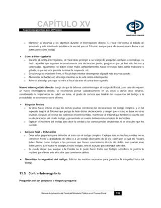 CAPÍTULO XVSugerencias prácticas para el Proceso
Manual de Actuación del Fiscal del Ministerio Público en el Proceso Penal 139
o Mantener la distancia y los objetivos durante el interrogatorio directo. El Fiscal representa al Estado de
Venezuela y está intentando establecer la verdad para el Tribunal, aunque para ello sea necesario llamar a un
delincuente como testigo.
• Contra-interrogatorio
o Durante el contra-interrogatorio, el Fiscal debe proteger a su testigo de preguntas confusas o complejas, es
decir, aquéllas que exponen incorrectamente una declaración previa, preguntas que ya han sido hechas y
contestadas. Igualmente, se deben evitar malos comportamientos hacia el testigo, tales como molestarle o
gritarle, o que no se le permita terminar la respuesta, etc.
o Si su testigo se mantiene firme, el Fiscal debe intentar desempeñar el papel más discreto posible.
o Abstenerse de hablar con el testigo mientras se le está contra-interrogando.
o Advertir al testigo para que no mire al fiscal durante el contra-interrogatorio.
Nuevo interrogatorio directo: Luego de que la defensa contrainterrogue al testigo del Fiscal, y en caso de requerir
un nuevo interrogatorio directo, se recomienda pensar cuidadosamente en las áreas a donde debe dirigirse,
considerando la importancia de cubrir un tema, el grado de certeza que tendrán las respuestas del testigo y la
probabilidad de extenderse sobre el tema.
• Alegatos finales
o Se debe hacer énfasis en que las demás pruebas corroboran las declaraciones del testigo cómplice, y en tal
supuesto sugerir al Tribunal que ponga de lado dichas declaraciones y alegar que el caso se basa en otras
pruebas. Después de revisar las evidencias incontrovertidas, manifestar al tribunal que también se cuenta con
las declaraciones del citado testigo, y presentarle un cuadro todavía más completo de los hechos.
o Explicar el incentivo del testigo para decir la verdad y las consecuencias desastrosas si se descubre que ha
mentido.
• Alegato final – Refutación
o Debe estar preparado para defender el trato con el testigo cómplice. Explique que los hechos punibles no se
comenten frente a grabadoras de video o a un testigo observante de la ley; razón por la cual los Fiscales
deben llamar como testigos a las personas que tienen conocimiento directo del delito, aun cuando sean
delincuentes. La Fiscalía no escogió a estos testigos, sino el acusado para delinquir con ellos.
o Se puede alegar que aunque a la Fiscalía no le guste hacer tratos con testigos cómplices, la justicia lo
requiere para llevar ante ella a los que cometieron delitos.
• Garantizar la seguridad del testigo: Solicitar las medidas necesarias para garantizar la integridad física del
testigo.
15.5 Contra-Interrogatorio
Preguntas con un propósito o ninguna pregunta:
 