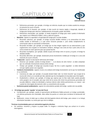CAPÍTULO XVSugerencias prácticas para el Proceso
Manual de Actuación del Fiscal del Ministerio Público en el Proceso Penal 141
Deficiencias personales: por ejemplo, el testigo con defectos visuales que no estaba usando los anteojos
al momento de ocurrir el hecho.
Deficiencias de la situación: por ejemplo, el robo ocurrió de manera rápida e inesperada, dándole al
testigo poco tiempo para observar cuidadosamente al acusado y poder describirlo.
Deficiencias emocionales: por ejemplo, el miedo incapacitó al testigo para notar cuando el informante
que coopera con el Ministerio Público, entró y salió de la joyería.
o Memoria: exponer la capacidad o incapacidad del testigo para recordar detalles:
Recuerdos selectivos: por ejemplo, el testigo recuerda detalles mínimos y no consecutivos de cómo
estaba vestido el informante y a cuál centro nocturno pensaba ir, pero olvida completamente la
conversación sobre la cual declaró el informante.
Recuerdos increíbles: por ejemplo, un testigo que no hizo ningún registro de sus observaciones y que
regularmente está ocupado en mostradores similares, distingue esta venta de hace cuatro años de otra
venta al detal sin razón aparente para que pueda hacerlo
Recuerdos incompletos: por ejemplo, debido al paso del tiempo entre el suceso y el juicio, el testigo ha
olvidado detalles.
Recuerdos diferentes: por ejemplo, declaración previa inconsistente rendida por el testigo en o cerca del
momento de ocurrir el hecho.
o Traducción: exponer la descripción defectuosa del testigo:
Distancia: por ejemplo, cuando el testigo declare “... a un alcance de siete metros”, se debe comprobar
que ese estimado efectivamente alcanza dicho metraje.
Tiempo: por ejemplo, el testigo que recuerda el paso “de tres o cuatro segundos”, se debe demostrar
con qué rapidez pasan esos segundos.
o Conducta inconsistente: exponer el acto o la conducta del testigo inconsistente con lo que ha manifestado
en su testimonio:
Conciencia de culpa: por ejemplo, el acusado declaró haber sido “un mirón inocente” que escapó de la
escena del crimen y se escondió por días sabiendo que los investigadores lo buscaban para interrogarlo.
Ocultamiento o silencio: por ejemplo, el testigo que expresa que no hizo nada malo cuando paseaba
como pasajero con el acusado, pero que tomó de la escena del crimen las pertenencias personales del
acusado (billetera, cédula de identidad) y mantuvo silencio sobre dichas pertenencias y su “paseo”, aún
cuando fue interrogado directamente sobre su conocimiento del acusado.
o Sentencia penal condenatoria: exponer los antecedentes penales del testigo, cuando esto sea posible.
• El testigo que puede “ayudar” al caso del Fiscal.
o Corroboración: por ejemplo, cuando el representante del Ministerio Público presente un testigo cuestionable,
y la defensa promueva otro intachable, debe utilizar los puntos en común para corroborar la declaración del
suyo.
o Ratificación: revisar el relato que se obtuvo del interrogatorio directo del testigo, para conocer si se incluyó
información favorable a su teoría para que éste la ratifique.
Técnicas recomendadas para un contrainterrogatorio efectivo:
• Ser auténtico: encontrar y mejorar su propio estilo. Es riesgoso e inefectivo fingir una actitud en el contra-
interrogatorio.
 