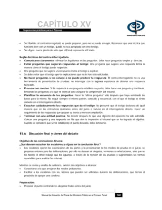 CAPÍTULO XVSugerencias prácticas para el Proceso
Manual de Actuación del Fiscal del Ministerio Público en el Proceso Penal 142
• Ser flexible: el contrainterrogatorio se puede preparar, pero no se puede ensayar. Reconocer que una técnica que
funcionó bien con un testigo, quizás no sea apropiada con otro testigo.
• Ser digno: nunca pierda de vista que el Fiscal representa al Estado.
Reglas técnicas del contra-interrogatorio.
• Comunicarse claramente: eliminar los legalismos en las preguntas; debe hacer preguntas simples y directas.
• Evitar preguntas que sugieran respuestas al testigo: Una pregunta que sugiere una respuesta limita la
manera cómo el testigo puede responder.
• Una pregunta que no sugiere una respuesta invita al testigo a explicar.
• Se debe evitar que el testigo aporte explicaciones que no le han sido solicitadas.
• No hacer preguntas si no conoce o no puede predecir la respuesta: El contra-interrogatorio no es una
herramienta de presentación de pruebas; no interrogar con la ingenua esperanza de obtener una respuesta
favorable.
• Procurar ser conciso: Si la respuesta a una pregunta establece su punto, debe hacer esa pregunta y continuar,
limitando las preguntas a lo que es esencial para asegurar la comprensión del tribunal.
• Planificar la secuencia de las preguntas: Hacer la “última pregunta” sólo después que haya sembrado las
bases para la misma. No seguir siempre el mismo patrón, conocido y secuencial, con el que el testigo se sintió
cómodo en el interrogatorio directo.
• Escuchar cuidadosamente las respuestas que da el testigo: No presumir que el testigo declarará de igual
manera que en las entrevistas realizadas antes del juicio o incluso en el interrogatorio directo. Hacer un
seguimiento de las respuestas que apoyan su teoría y merecen ampliación.
• Terminar con una actitud positiva: No desistir después de que una objeción del oponente ha sido admitida.
Colocar una pregunta y una respuesta en fila que den la impresión al tribunal que se ha logrado el objetivo.
Cuando se considere que se ha establecido el punto deseado, debe detenerse.
15.6 Discusión final y cierre del debate
Objetivo de las conclusiones finales:
¿Qué desean escuchar los escabinos y el juez en la conclusión final?.
• Los escabinos oyeron las exposiciones de las partes y la presentación de los medios de prueba en el juicio, se
preparan entones para las deliberaciones, por ello no desean oír alegatos, sermones o exhortaciones, sino que se
les facilite el difícil trabajo que les aguarda, a través de la revisión de las pruebas y sugiriéndoles las formas
razonables para analizar las mismas.
Mientras se revisa y analiza la evidencia, existen dos objetivos a alcanzar:
• Concretarse a lo que arrojaron los medios probatorios.
• Facilitar a los escabinos con las razones que pueden ser utilizadas durante las deliberaciones, que tienen el
propósito de apoyar una condena.
Preparación:
• Preparar el punto central de los alegatos finales antes del juicio
 