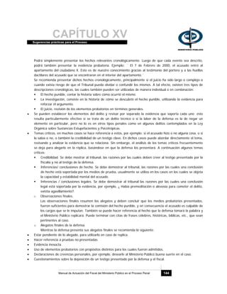 CAPÍTULO XVSugerencias prácticas para el Proceso
Manual de Actuación del Fiscal del Ministerio Público en el Proceso Penal 144
Podrá simplemente presentar los hechos relevantes cronológicamente. Luego de que cada evento sea descrito,
podrá también presentar la evidencia probatoria. Ejemplo: ¨ El 7 de Febrero de 2000, el acusado entró al
apartamento del ciudadano X. Esto es de nuestro conocimiento gracias al testimonio del portero y a las huellas
dactilares del acusado que se encontraron en el interior del apartamento.¨
Se recomienda presentar dichos hechos cronológicamente, principalmente si el juicio ha sido largo o complejo o
cuando exista riesgo de que el Tribunal pueda olvidar o confundir los mismos. A tal efecto, existen tres tipos de
descripciones cronológicas, las cuales también pueden ser utilizadas de manera individual o en combinación:
El hecho punible, contar la historia sobre cómo ocurrió el mismo.
La investigación, consiste en la historia de cómo se descubrió el hecho punible, utilizando la evidencia para
reforzar el argumento.
El juicio, revisión de los elementos probatorios en términos generales.
• Se pueden establecer los elementos del delito y revisar por separado la evidencia que soporta cada uno; esto
resulta particularmente efectivo si se trata de un delito técnico o si la labor de la defensa es la de negar un
elemento en particular, pero no lo es en otros tipos penales como en algunos delitos contemplados en la Ley
Orgánica sobre Sustancias Estupefacientes y Psicotrópicas.
• Temas críticos, en muchos casos se hace referencia a estos, por ejemplo: si el acusado hizo o no alguna cosa, o si
la sabía o no, o también la credibilidad de un testigo clave. En dichos casos puede abordar directamente el tema,
revisando y analizar la evidencia que se relaciona. Sin embargo, el análisis de los temas críticos frecuentemente
se deja para alegarlo en la réplica, basándose en que la defensa los presentará. A continuación algunos temas
críticos:
Credibilidad. Se debe mostrar al tribunal, las razones por las cuales deben creer al testigo presentado por la
fiscalía y no al testigo de la defensa.
Inferencias/ conclusiones de hecho. Se debe demostrar al tribunal, las razones por las cuales una conclusión
de hecho está soportada por los medios de prueba, usualmente se utiliza en los casos en los cuales se objeta
la capacidad y estabilidad mental del acusado.
Inferencias / conclusiones legales. Se debe demostrar al tribunal las razones por las cuales una conclusión
legal está soportada por la evidencia, por ejemplo, ¿ Había premeditación o alevosía para cometer el delito,
existía agavillamiento?.
o Observaciones finales.
Las observaciones finales resumen los alegatos y deben concluir que los medios probatorios presentados,
fueron suficientes para demostrar la comisión del hecho punible, y en consecuencia el acusado es culpable de
los cargos que se le imputan. También se puede hacer referencia al hecho que la defensa tomará la palabra y
el Ministerio Público replicará. Puede terminar con citas de frases célebres, históricas, bíblicas, etc., que sean
pertinentes al caso.
o Alegatos finales de la defensa.
Mientras la defensa presenta sus alegatos finales se recomienda lo siguiente:
• Estar pendiente de lo alegado, para utilizarlo en caso de replica.
• Hacer referencia a pruebas no presentadas.
• Evidencia inexacta.
• Uso de elementos probatorios con propósitos distintos para los cuales fueron admitidos.
• Declaraciones de creencias personales, por ejemplo, desearle al Ministerio Público buena suerte en el caso.
• Cuestionamientos sobre la deposición de un testigo presentado por la defensa y el fiscal.
 