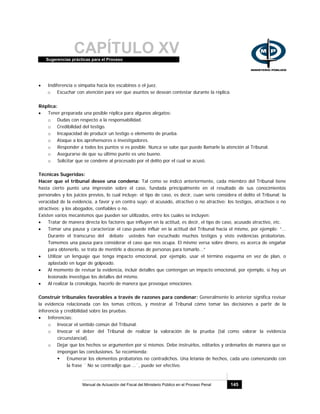 CAPÍTULO XVSugerencias prácticas para el Proceso
Manual de Actuación del Fiscal del Ministerio Público en el Proceso Penal 145
• Indiferencia o simpatía hacia los escabinos o el juez.
o Escuchar con atención para ver que asuntos se desean contestar durante la réplica.
Réplica:
• Tener preparada una posible réplica para algunos alegatos:
o Dudas con respecto a la responsabilidad.
o Credibilidad del testigo.
o Incapacidad de producir un testigo o elemento de prueba.
o Ataque a los aprehensores o investigadores.
o Responder a todos los puntos si es posible. Nunca se sabe que puede llamarle la atención al Tribunal.
o Asegurarse de que su último punto es uno bueno.
o Solicitar que se condene al procesado por el delito por el cual se acusó.
Técnicas Sugeridas:
Hacer que el tribunal desee una condena: Tal como se indicó anteriormente, cada miembro del Tribunal tiene
hasta cierto punto una impresión sobre el caso, fundada principalmente en el resultado de sus conocimientos
personales y los juicios previos, lo cual incluye: el tipo de caso, es decir, cuan serio considera el delito el Tribunal; la
veracidad de la evidencia, a favor y en contra suyo; el acusado, atractivo o no atractivo; los testigos, atractivos o no
atractivos; y los abogados, confiables o no.
Existen varios mecanismos que pueden ser utilizados, entre los cuales se incluyen:
• Tratar de manera directa los factores que influyen en la actitud, es decir, el tipo de caso, acusado atractivo, etc.
• Tomar una pausa y caracterizar el caso puede influir en la actitud del Tribunal hacia el mismo, por ejemplo: “...
Durante el transcurso del debate ustedes han escuchado muchos testigos y visto evidencias probatorias.
Tomemos una pausa para considerar el caso que nos ocupa. El mismo versa sobre dinero, es acerca de engañar
para obtenerlo, se trata de mentirle a docenas de personas para tomarlo...”
• Utilizar un lenguaje que tenga impacto emocional, por ejemplo, usar el término esquema en vez de plan, o
aplastado en lugar de golpeado.
• Al momento de revisar la evidencia, incluir detalles que contengan un impacto emocional, por ejemplo, si hay un
lesionado investigue los detalles del mismo.
• Al realizar la cronología, hacerlo de manera que provoque emociones.
Construir tribunales favorables a través de razones para condenar: Generalmente lo anterior significa revisar
la evidencia relacionada con los temas críticos, y mostrar al Tribunal cómo tomar las decisiones a partir de la
inferencia y credibilidad sobre las pruebas.
• Inferencias:
o Invocar el sentido común del Tribunal.
o Invocar el deber del Tribunal de realizar la valoración de la prueba (tal como valorar la evidencia
circunstancial).
o Dejar que los hechos se argumenten por si mismos. Debe instruirlos, editarlos y ordenarlos de manera que se
impongan las conclusiones. Se recomienda:
Enumerar los elementos probatorios no contradichos. Una letanía de hechos, cada uno comenzando con
la frase ¨ No se contradijo que …¨, puede ser efectivo.
 