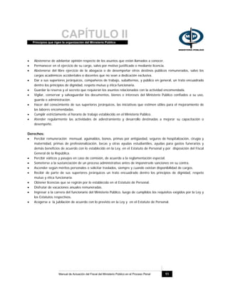 CAPÍTULO IIPrincipios que rigen la organización del Ministerio Público
Manual de Actuación del Fiscal del Ministerio Público en el Proceso Penal 11
• Abstenerse de adelantar opinión respecto de los asuntos que están llamados a conocer.
• Permanecer en el ejercicio de su cargo, salvo por motivo justificado o mediante licencia.
• Abstenerse del libre ejercicio de la abogacía o de desempeñar otros destinos públicos remunerados, salvo los
cargos académicos accidentales o docentes que no sean a dedicación exclusiva.
• Dar a sus superiores jerárquicos, compañeros de trabajo, subalternos, y público en general, un trato encuadrado
dentro los principios de dignidad, respeto mutuo y ética funcionaria.
• Guardar la reserva y el secreto que requieran los asuntos relacionados con la actividad encomendada.
• Vigilar, conservar y salvaguardar los documentos, bienes e intereses del Ministerio Público confiados a su uso,
guarda o administración.
• Hacer del conocimiento de sus superiores jerárquicos, las iniciativas que estimen útiles para el mejoramiento de
las labores encomendadas.
• Cumplir estrictamente el horario de trabajo establecido en el Ministerio Público.
• Atender regularmente las actividades de adiestramiento y desarrollo destinadas a mejorar su capacitación o
desempeño.
Derechos:
• Percibir remuneración mensual, aguinaldos, bonos, primas por antigüedad, seguros de hospitalización, cirugía y
maternidad, primas de profesionalización, becas y otras ayudas estudiantiles, ayudas para gastos funerarios y
demás beneficios de acuerdo con lo establecido en la Ley, en el Estatuto de Personal y por disposición del Fiscal
General de la República.
• Percibir viáticos y pasajes en caso de comisión, de acuerdo a la reglamentación especial.
• Someterse a la sustanciación de un proceso administrativo antes de imponérsele sanciones en su contra.
• Ascender según méritos personales o solicitar traslados, siempre y cuando existan disponibilidad de cargos.
• Recibir de parte de sus superiores jerárquicos un trato encuadrado dentro los principios de dignidad, respeto
mutuo y ética funcionaria.
• Obtener licencias que se regirán por lo establecido en el Estatuto de Personal.
• Disfrutar de vacaciones anuales remuneradas.
• Ingresar a la carrera del funcionario del Ministerio Público, luego de cumplidos los requisitos exigidos por la Ley y
los Estatutos respectivos.
• Acogerse a la jubilación de acuerdo con lo previsto en la Ley y en el Estatuto de Personal.
 