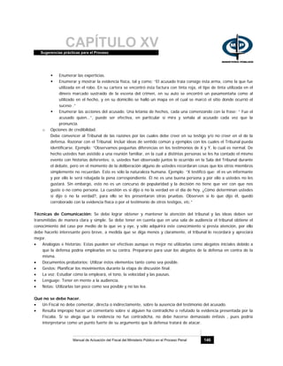CAPÍTULO XVSugerencias prácticas para el Proceso
Manual de Actuación del Fiscal del Ministerio Público en el Proceso Penal 146
Enumerar las experticias.
Enumerar y mostrar la evidencia física, tal y como: “El acusado traía consigo ésta arma, como la que fue
utilizada en el robo. En su cartera se encontró ésta factura con tinta roja, el tipo de tinta utilizada en el
dinero marcado sustraído de la escena del crimen, en su auto se encontró un pasamontaña como al
utilizado en el hecho, y en su domicilio se halló un mapa en el cual se marcó el sitio donde ocurrió el
suceso .”
Enumerar las acciones del acusado. Una letanía de hechos, cada una comenzando con la frase: “ Fue el
acusado quien…”, puede ser efectiva, en particular si mira y señala al acusado cada vez que la
pronuncia.
o Opciones de credibilidad.
Debe convencer al Tribunal de las razones por las cuales debe creer en su testigo y/o no creer en el de la
defensa. Razonar con el Tribunal. Incluir ideas de sentido común y ejemplos con los cuales el Tribunal pueda
identificarse. Ejemplo: “Observamos pequeñas diferencias en los testimonios de X y Y, lo cual es normal. De
hecho ustedes han asistido a una reunión familiar, en la cual a distintas personas se les ha contado el mismo
evento con historias deferentes; o, ustedes han observado juntos lo ocurrido en la Sala del Tribunal durante
el debate, pero en el momento de la deliberación alguno de ustedes recordaran cosas que los otros miembros
simplemente no recuerdan. Esto es sólo la naturaleza humana. Ejemplo: “X testificó que: él es un informante
y por ello le será rebajada la pena correspondiente. Él no es una buena persona y por ello a ustedes no les
gustará. Sin embargo, esto no es un concurso de popularidad y la decisión no tiene que ver con que nos
guste o no como persona. La cuestión es si dijo o no la verdad en el día de hoy. ¿Cómo determinan ustedes
si dijo o no la verdad?, para ello se les presentaron otras pruebas. Observen si lo que dijo él, quedó
corroborado con la evidencia física o por el testimonio de otros testigos, etc.”
Técnicas de Comunicación: Se debe lograr obtener y mantener la atención del tribunal y las ideas deben ser
transmitidas de manera clara y simple. Se debe tener en cuenta que en una sala de audiencia el tribunal obtiene el
conocimiento del caso por medio de lo que ve y oye, y sólo adquirirá este conocimiento si presta atención, por ello
debe hacerlo interesante pero breve, a medida que se diga menos y claramente, el tribunal lo recordará y apreciará
mejor.
• Analogías e historias: Estas pueden ser efectivas aunque es mejor no utilizarlas como alegatos iniciales debido a
que la defensa podría emplearlas en su contra. Prepararse para usar los alegatos de la defensa en contra de la
misma.
• Documentos probatorios: Utilizar éstos elementos tanto como sea posible.
• Gestos: Planificar los movimientos durante la etapa de discusión final.
• La voz: Estudiar cómo la empleará, el tono, la velocidad y las pausas.
• Lenguaje: Tener en mente a la audiencia.
• Notas: Utilizarlas tan poco como sea posible y no las lea.
Qué no se debe hacer.
• Un Fiscal no debe comentar, directa o indirectamente, sobre la ausencia del testimonio del acusado.
• Resulta impropio hacer un comentario sobre si alguien ha contradicho o refutado la evidencia presentada por la
Fiscalía. Si se alega que la evidencia no fue contradicha, no debe hacerse demasiado énfasis , pues podría
interpretarse como un punto fuerte de su argumento que la defensa tratará de atacar.
 