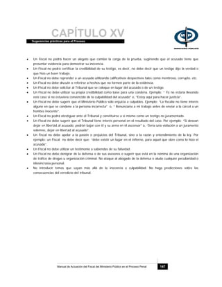 CAPÍTULO XVSugerencias prácticas para el Proceso
Manual de Actuación del Fiscal del Ministerio Público en el Proceso Penal 147
• Un Fiscal no podrá hacer un alegato que cambie la carga de la prueba, sugiriendo que el acusado tiene que
presentar evidencia para demostrar su inocencia.
• Un Fiscal no podrá certificar la credibilidad de su testigo, es decir, no debe decir que un testigo dijo la verdad o
que hizo un buen trabajo.
• Un Fiscal no debe reprender a un acusado utilizando calificativos despectivos tales como mentiroso, corrupto, etc.
• Un Fiscal no debe discutir o referirse a hechos que no formen parte de la evidencia.
• Un Fiscal no debe solicitar al Tribunal que se coloque en lugar del acusado o de un testigo.
• Un Fiscal no debe utilizar su propia credibilidad como base para una condena. Ejemplo: “ Yo no estaría llevando
este caso si no estuviera convencido de la culpabilidad del acusado” o, “Estoy aquí para hacer justicia”.
• Un Fiscal no debe sugerir que el Ministerio Público sólo enjuicia a culpables. Ejemplo: “La fiscalía no tiene interés
alguno en que se condene a la persona incorrecta” o, “ Renunciaría a mi trabajo antes de enviar a la cárcel a un
hombre inocente”.
• Un Fiscal no podrá atestiguar ante el Tribunal y constituirse a sí mismo como un testigo no juramentado.
• Un Fiscal no debe sugerir que el Tribunal tiene interés personal en el resultado del caso. Por ejemplo: “Si desean
dejar en libertad al acusado, podrán bajar con él y su arma en el ascensor” o, “Sería una violación a un juramento
solemne, dejar en libertad al acusado”.
• Un Fiscal no debe apelar a la pasión o prejuicios del Tribunal, sino a la razón y entendimiento de la ley. Por
ejemplo: un Fiscal no debe decir que: “debe existir un lugar en el infierno, para aquel que obre como lo hizo el
acusado”.
• Un Fiscal no debe utilizar un testimonio a sabiendas de su falsedad.
• Un Fiscal no debe denigrar de la defensa o de sus asesores o sugerir que está en la nómina de una organización
de tráfico de drogas u organización criminal. No ataque al abogado de la defensa o aluda cualquier peculiaridad o
idiosincrasia personal.
• No introducir temas que vayan más allá de la inocencia o culpabilidad. No haga predicciones sobre las
consecuencias del veredicto del tribunal.
 