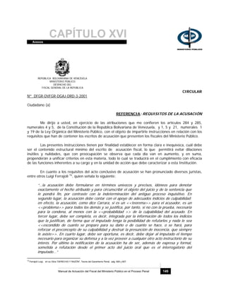 CAPÍTULO XVIAnexos
Manual de Actuación del Fiscal del Ministerio Público en el Proceso Penal 149
REPÚBLICA BOLIVARIANA DE VENEZUELA
MINISTERIO PÚBLICO
DESPACHO DEL
FISCAL GENERAL DE LA REPÚBLICA
CIRCULAR
Nº DFGR-DVFGR-DGAJ-DRD-3-2001
Ciudadano (a)
REFERENCIA: REQUISITOS DE LA ACUSACIÓN
Me dirijo a usted, en ejercicio de las atribuciones que me confieren los artículos 284 y 285,
numerales 4 y 5, de la Constitución de la República Bolivariana de Venezuela, y 1, 5 y 21, numerales 1
y 19 de la Ley Orgánica del Ministerio Público, con el objeto de impartirle instrucciones en relación con los
requisitos que han de contener los escritos de acusación que presenten los fiscales del Ministerio Público.
Las presentes instrucciones tienen por finalidad establecer en forma clara e inequívoca, cuál debe
ser el contenido estructural mínimo del escrito de acusación fiscal, lo que permitirá evitar dilaciones
inútiles y nulidades, que con preocupación se observa que cada día van en aumento, y en suma,
propenderán a unificar criterios en esta materia, todo lo cual se traducirá en el cumplimiento con eficacia
de las funciones inherentes a su cargo y en la unidad de acción que debe caracterizar a esta Institución.
En cuanto a los requisitos del acto conclusivo de acusación se han pronunciado diversos juristas,
entre otros Luigi Ferrajoli 16
, quien señala lo siguiente:
“…la acusación debe formularse en términos unívocos y precisos, idóneos para denotar
exactamente el hecho atribuido y para circunscribir el objeto del juicio y de la sentencia que
le pondrá fin, por contraste con la indeterminación del antiguo proceso inquisitivo. En
segundo lugar, la acusación debe contar con el apoyo de adecuados indicios de culpabilidad:
en efecto, la acusación, como dice Carrara, si es un <<teorema>> para el acusador, es un
<<problema>> para todos los demás y se justifica, por tanto, si no con la prueba, necesaria
para la condena, al menos con la <<probabilidad >> de la culpabilidad del acusado. En
tercer lugar, debe ser completa, es decir, integrada por la información de todos los indicios
que la justifican, de forma que el imputado tenga la posibilidad de refutarlos y nada le sea
<<escondido de cuanto se prepare para su daño o de cuanto se hace, o se hará, para
reforzar el preconcepto de su culpabilidad y destruir la presunción de inocencia, que siempre
le asiste>>. En cuarto lugar, debe ser oportuna, es decir, debe dejar al imputado el tiempo
necesario para organizar su defensa y a la vez proveer a cualquier otro acto instructorio de su
interés. Por último la notificación de la acusación ha de ser, además de expresa y formal,
sometida a refutación desde el primer acto del juicio oral que es el interrogatorio del
imputado...”
16
Ferrajoli Luigi, en su Obra “DERECHO Y RAZÓN”, Teoría del Garantismo Penal, pág. 606 y 607.
 