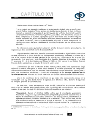 CAPÍTULO XVIAnexos
Manual de Actuación del Fiscal del Ministerio Público en el Proceso Penal 150
En este mismo sentido, ALBERTO BINDER 17
refiere:
“…si se trata de una acusación, tendrá que ser una acusación fundada; esto no significa que
ya debe hallarse probado el hecho, porque ello significaría una distorsión de todo el sistema
procesal. La acusación es un pedido de apertura a juicio, por un hecho determinado y contra
una persona determinada, y contiene una promesa, que deberá tener fundamento, de que el
hecho será probado en el juicio. Supongamos que un fiscal acusa, pero no ofrece ninguna
prueba, o presenta una prueba notoriamente insuficiente, inútil o impertinente. Esa acusación
carecerá de fundamento y tendrá un vicio sustancial, ya que no se refiere a ninguno de los
requisitos de forma, sino a las condiciones de fondo necesarias para que esa acusación sea
admisible…”
Así entonces es preciso puntualizar cuáles son, a la luz de nuestro sistema procesal penal, los
requisitos que debe cumplir todo escrito de acusación fiscal.
En primer término, el fiscal del Ministerio Público una vez señalado el órgano jurisdiccional al cual
se dirige, debe iniciar el escrito de acusación, identificándose plenamente y señalando el carácter con el
cual actúa, seguido de la indicación expresa de las disposiciones contenidas en los artículos 285,
numerales 4 y 5, de ser el caso, de la Constitución de la República Bolivariana de Venezuela; 34 ordinal
3° y numeral 11, de la Ley Orgánica del Ministerio Público y 108, numeral 4, del Código Orgánico
Procesal, de las cuales dimana su facultad de ejercer la acción penal.
La importancia que tiene la indicación de tales normas jurídicas, radica en la expresión del apoyo
legal que lo autoriza para ejercer la acción penal, mediante la acusación presentada. Por consiguiente,
todo escrito emanado de un fiscal del Ministerio Público contentivo de una determinada opinión jurídica,
debe estar debidamente encabezado, a través del señalamiento de las normas jurídicas que lo
facultan para actuar de una u otra forma, para tomar una decisión capaz de producir efectos jurídicos.
Una de las condiciones de la competencia es que debe estar expresamente prevista en la
Constitución, en la ley o las demás fuentes de legalidad, o en defecto de éstas, derivarse de alguno de
los principios generales de Derecho Público.
Por otra parte, como mecanismo de orden práctico, todo escrito de acusación deberá estar
estructurado en capítulos perfectamente diferenciados, contentivo cada uno de ellos del correspondiente
requisito de que trata el artículo 326 del Código Orgánico Procesal Penal, que establece:
“(Acusación). Cuando el Ministerio Público estime que la investigación proporciona
fundamento serio para el enjuiciamiento público del imputado, presentará la acusación ante el
tribunal de control./ La acusación deberá contener:/ 1. Los datos que sirvan para identificar al
imputado y el nombre y domicilio o residencia de su defensor;/ 2. Una relación clara, precisa
y circunstanciada del hecho punible que se atribuye al imputado;/ 3. Los fundamentos de la
imputación, con expresión de los elementos de convicción que la motivan;/ 4. La expresión de
17
-BINDER ALBERTO, “Introducción al Derecho Procesal Penal”, Segunda edición actualizada y ampliada, Editorial Ad-Hoc, Buenos Aires, Argentina,
pág. 247.
 