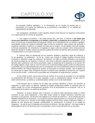 CAPÍTULO XVIAnexos
Manual de Actuación del Fiscal del Ministerio Público en el Proceso Penal 151
los preceptos jurídicos aplicables;/ 5. El ofrecimiento de los medios de prueba que se
presentarán en el juicio con indicación de su pertinencia o necesidad;/ 6. La solicitud de
enjuiciamiento del imputado.”
Por consiguiente, atendiendo a tales requisitos deberá usted observar las siguientes instrucciones
en la elaboración de los escritos de acusación:
1.- Con respecto al numeral 1 del citado artículo 326, vale decir, el referido a “los datos que
sirvan para identificar al imputado y el nombre y domicilio o residencia de su defensor”, ha de
tener en cuenta que la identificación del imputado consiste en el señalamiento de sus nombres, apellidos,
nacionalidad, número de cédula de identidad, lugar y fecha de nacimiento, edad, estado civil, profesión u
ocupación, domicilio o residencia, y cualquier otro dato que se tenga y sea de utilidad, como por ejemplo,
la fórmula decadactilar. De encontrarse el imputado en algún centro de reclusión como consecuencia de
habérsele dictado la medida cautelar de privación judicial preventiva de libertad, debe precisarse además,
el establecimiento en el cual se encuentra.
El defensor debe ser identificado con sus nombres, apellidos y domicilio o lugar de residencia, a
fin de garantizar su notificación. Se ha de aclarar que cuando el Código Orgánico Procesal Penal
menciona el “domicilio o lugar de residencia” del defensor, no utiliza el término domicilio en su acepción
de asiento principal de sus negocios e intereses, sino como la dirección específica que el profesional del
Derecho debe suministrar a los efectos procesales, según se desprende de lo dispuesto en el artículo 181
del Código Adjetivo citado. Sólo en caso de tratarse de un Defensor Público puede omitirse la indicación de
su domicilio, pues se sobreentiende que éste se corresponde con el de la Defensoría adscrita al Servicio de
Defensa Pública, del Tribunal Supremo de Justicia. En este punto es menester señalar, que ni siquiera en
las causas que se siguen bajo el Régimen Procesal Transitorio sería admisible la omisión de este requisito
en los escritos fiscales, y menos aún es permisible que el imputado no tenga defensor conocido.
En tal sentido se tiene, que la única forma de verificar en el escrito de acusación si se ha realizado
el nombramiento del defensor de la parte imputada, es por su señalamiento expreso, ya que como se
indicó anteriormente, su nombre y su domicilio deben constar en el escrito mencionado.
Cabe destacar que la omisión de los datos que permitan identificar y ubicar con precisión al
imputado o a quien ejerce su defensa, impediría al órgano jurisdiccional admitir la acusación pues no
podría cumplir con el acto inmediatamente posterior al de la presentación de la acusación, cual es, la
convocatoria de las partes a la audiencia preliminar.
Asimismo, es preciso destacar que el derecho a la defensa debe garantizarse desde el mismo
momento en que exista imputación, y ésta debe surgir cuando se tengan suficientes elementos que
incriminen a una persona. Tal derecho está implícito en el artículo 44 numeral 2, de la Constitución de la
República Bolivariana de Venezuela, y se encuentra previsto específicamente en el artículo 49, numeral 1,
ejusdem, así como en el artículo 12 del Código Orgánico Procesal Penal, siendo el Ministerio Público el
garante de este derecho por mandato constitucional. En consecuencia, le instruyo en el sentido de
asegurarse, no sólo de que el imputado esté provisto de defensor, sino que además, éste haya tenido la
oportunidad de ejercer los derechos que le corresponden, previo a la presentación de su acusación.
 