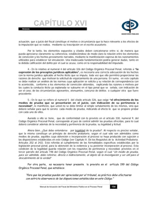 CAPÍTULO XVIAnexos
Manual de Actuación del Fiscal del Ministerio Público en el Proceso Penal 154
actuación, que a juicio del fiscal constituye el motivo o circunstancia que la hace relevante a los efectos de
la imputación que se realiza, mediante su trascripción en el escrito acusatorio.
Por lo tanto, los elementos expuestos y citados deben concatenarse entre sí, de manera que
pueda apreciarse claramente su coherencia, estableciéndose de modo claro la relación entre los elementos
de convicción y los hechos previamente narrados, mediante la manifestación expresa de los razonamientos
utilizados para establecer tal vinculación. Una inadecuada fundamentación podría generar dudas, tanto en
la debida calificación del delito por el cual se acusa, como en la responsabilidad del imputado.
4.- En lo relativo al numeral 4 del artículo 326 del Código Orgánico Procesal Penal, referido a “la
expresión de los preceptos jurídicos aplicables”, es necesaria una correcta adecuación de los hechos
con la norma jurídica aplicable al hecho ilícito que se imputa, toda vez que ello permitirá proporcionar las
razones de derecho que motivan la solicitud de enjuiciamiento de una persona. En suma, en este capítulo
se debe realizar un análisis de las normas cuya aplicación se solicita y su relación de correspondencia con
lo acontecido, conforme a los elementos de convicción obtenidos, explicando las razones o motivos por
los cuales la conducta ilícita ya explanada se subsume en el tipo penal que se señala, con indicación de
ser el caso, de las circunstancias agravantes, atenuantes, concurso de delitos o cualquier otra que fuere
procedente.
5.- En lo que se refiere al numeral 5 del citado artículo 326, que exige “el ofrecimiento de los
medios de prueba que se presentarán en el juicio, con indicación de su pertinencia o
necesidad”, le manifiesto, que usted no se debe limitar al simple señalamiento de los mismos, sino que
deberá señalar para qué le servirá cada medio de prueba, indicando al efecto lo que se propone probar
con cada uno de ellos.
Aunado a ello se tiene, que de conformidad con lo previsto en el artículo 330, numeral 9, del
Código Orgánico Procesal Penal, corresponde al juez de control admitir las pruebas ofrecidas, para lo cual
deberá considerar además de la necesidad y pertinencia de la prueba, su legalidad y licitud.
Ahora bien, ¿Qué debe entenderse por legalidad de la prueba?. Al respecto es preciso señalar,
que la misma constituye un principio de derecho probatorio, según el cual sólo son admisibles como
medios de prueba, aquéllos cuya obtención e incorporación al proceso se haya producido con sujeción a
las disposiciones establecidas en este Código (ver Capítulo II. De los Requisitos de la Actividad Probatoria.
Artículos 202 al 242). Está referida al cumplimiento de las formalidades específicas establecidas por la
legislación procesal penal, para la obtención de la evidencia y su posterior incorporación al proceso. Esta
condición de la legalidad guarda relación con los requisitos de pertinencia y necesidad, previstos en el
tercer párrafo del artículo 198 del Código Orgánico Procesal Penal, según el cual “Un medio de prueba,
para ser admitido, debe referirse, directa o indirectamente, al objeto de la investigación y ser útil para el
descubrimiento de la verdad”
Por otra parte, es necesario tener presente lo previsto en el artículo 199 del Código
Orgánico Procesal Penal, que establece:
“Para que las pruebas puedan ser apreciadas por el tribunal, su práctica debe efectuarse
con estricta observancia de las disposiciones establecidas en este Código.”
 