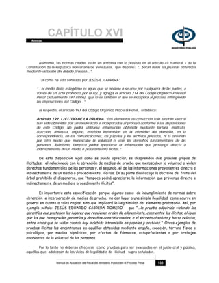 CAPÍTULO XVIAnexos
Manual de Actuación del Fiscal del Ministerio Público en el Proceso Penal 155
Asimismo, las normas citadas están en armonía con lo previsto en el artículo 49 numeral 1 de la
Constitución de la República Bolivariana de Venezuela, que dispone: “...Serán nulas las pruebas obtenidas
mediante violación del debido proceso...”.
Tal como ha sido señalado por JESÚS E. CABRERA:
“...el medio ilícito o ilegítimo es aquel que se obtiene o se crea por cualquiera de las partes, a
través de un acto prohibido por la ley, y agrega el artículo 214 del Código Orgánico Procesal
Penal (actualmente 197 infine), que lo es también el que se incorpora al proceso infringiendo
las disposiciones del Código...”
Al respecto, el artículo 197 del Código Orgánico Procesal Penal, establece:
Artículo 197. LICITUD DE LA PRUEBA. “Los elementos de convicción sólo tendrán valor si
han sido obtenidos por un medio lícito e incorporados al proceso conforme a las disposiciones
de este Código. No podrá utilizarse información obtenida mediante tortura, maltrato,
coacción, amenaza, engaño, indebida intromisión en la intimidad del domicilio, en la
correspondencia, en las comunicaciones, los papeles y los archivos privados, ni la obtenida
por otro medio que menoscabe la voluntad o viole los derechos fundamentales de las
personas. Asimismo, tampoco podrá apreciarse la información que provenga directa o
indirectamente de un medio o procedimiento ilícitos.”
De esta disposición legal como se puede apreciar, se desprenden dos grandes grupos de
ilicitudes, el relacionado con la obtención de medios de prueba que menoscaben la voluntad o violen
derechos fundamentales de las personas y, el segundo, el de las informaciones provenientes directa o
indirectamente de un medio o procedimiento ilícitos. En su parte final acoge la doctrina del fruto del
árbol prohibido al disponerse, que “tampoco podrá apreciarse la información que provenga directa o
indirectamente de un medio o procedimiento ilícitos”.
Es importante esta especificación porque algunos casos de incumplimiento de normas sobre
obtención e incorporación de medios de prueba, no dan lugar a una simple ilegalidad como ocurre en
general en cuanto a tales reglas, sino que implicará la ilegitimidad del elemento probatorio. Así, por
ejemplo señala: JESÚS EDUARDO CABRERA ROMERO que “...la prueba adquirida violando las
garantías que protegen los lugares que requieren orden de allanamiento, caen entre las ilícitas, al igual
que las que transgreden garantías y derechos constitucionales; o el secreto absoluto y hasta relativo,
entre otros que se violan cuando hay indebida intromisión en papeles y archivos.” Otros ejemplos de
pruebas ilícitas los encontramos en aquéllas obtenidas mediante engaño, coacción, tortura física o
psicológica, por medios hipnóticos, por efectos de fármacos, estupefacientes o por brebajes
enervantes de la voluntad de las personas.
Por lo tanto no deberán ofrecerse como pruebas para ser evacuadas en el juicio oral y público,
aquéllas que adolezcan de los vicios de legalidad o de ilicitud supra señaladas.
 