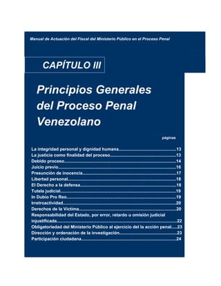 Manual de Actuación del Fiscal del Ministerio Público en el Proceso Penal
CAPÍTULO III
Principios Generales
del Proceso Penal
Venezolano
páginas
La integridad personal y dignidad humana................................................13
La justicia como finalidad del proceso.......................................................13
Debido proceso.............................................................................................14
Juicio previo..................................................................................................16
Presunción de inocencia..............................................................................17
Libertad personal..........................................................................................18
El Derecho a la defensa................................................................................18
Tutela judicial................................................................................................19
In Dubio Pro Reo...........................................................................................19
Irretroactividad..............................................................................................20
Derechos de la Victima.................................................................................20
Responsabilidad del Estado, por error, retardo u omisión judicial
injustificada....................................................................................................22
Obligatoriedad del Ministerio Público al ejercicio del la acción penal.....23
Dirección y ordenación de la investigación................................................23
Participación ciudadana...............................................................................24
 