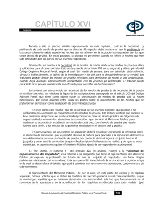 CAPÍTULO XVIAnexos
Manual de Actuación del Fiscal del Ministerio Público en el Proceso Penal 156
Aunado a ello es preciso señalar expresamente en este capítulo, cuál es la necesidad y
pertinencia de cada medio de prueba que se ofrezca. Al respecto, debe destacarse que la pertinencia de
la prueba solamente existe cuando los hechos que se afirmen en la acusación corresponden con los que
serán objeto de prueba. En otras palabras, la prueba es pertinente cuando se refiere a hechos que han
sido articulados por las partes en sus escritos respectivos.
Finalmente, en cuanto a la necesidad de la prueba, la misma alude a los medios de pruebas útiles
y suficientes para el caso concreto. Esto se desprende del artículo 198 en su segundo y último párrafo del
Código Orgánico Procesal Penal, según el cual “Un medio de prueba, para ser admitido, debe referirse,
directa o indirectamente, al objeto de la investigación y ser útil para el descubrimiento de la verdad. Los
tribunales podrán limitar los medios de prueba ofrecidos para demostrar un hecho o una circunstancia,
cuando haya quedado suficientemente comprobado con las pruebas ya practicadas. El tribunal puede
prescindir de la prueba cuando ésta sea ofrecida para acreditar un hecho notorio”.
Justamente con este principio de necesidad de los medios de prueba (o de necesidad de la prueba
en sentido concreto), se relaciona la figura de las estipulaciones consagrada en el artículo 200 del Código
Adjetivo Penal, que tiene como objeto evitar la presentación de medios de prueba que se hacen
innecesarios, por existir acuerdo entre todas las partes sobre el acaecimiento de los hechos que se
pretenderían demostrar con la realización de determinada prueba.
En este punto vale resaltar, que de la claridad de sus escritos depende que puedan o no
confundirse los elementos de convicción con los medios de prueba. Ello impone ratificar que durante la
fase preliminar del proceso no existe actividad probatoria como tal, sino la práctica de diligencias de
cuyos resultados emanan los elementos de convicción, que servirán al Ministerio Público para
sustentar su acusación y establecer la relación de cada uno, con el medio de prueba que resulte
idóneo para tal fin, a los efectos de su posterior recepción en el debate oral y público.
En consecuencia, en sus escritos de acusación deberá establecer claramente la diferencia entre
el elemento de convicción que le permitió obtener la certeza para proceder a la imputación del hecho a
una determinada persona, y el medio de prueba por conducto del cual logrará en juicio ilustrar al
juzgador y crear en él la convicción de que el hecho típico efectivamente se realizó, y de que su autor
o participe, es aquel contra quien el Ministerio Público ejerció la correspondiente acción penal.
6.- Por último, el numeral 6 del artículo 326 en análisis, relativo a la “solicitud de
enjuiciamiento del imputado”; está referido a la obligación que tiene el representante del Ministerio
Público, de expresar la pretensión del Estado de que se enjuicie al imputado, sin hacer ningún
pedimento relacionado con su condena, toda vez que el fin inmediato de la acusación es ir a juicio, etapa
en la cual se desarrollará el debate, que podrá culminar con una sentencia absolutoria, condenatoria o de
sobreseimiento.
El representante del Ministerio Público, de ser el caso, en esta parte del escrito y en capítulo
separado, deberá solicitar que se dicten las medidas de coerción personal o real correspondientes, o que
se mantengan aquéllas que se hubieren decretado con anterioridad; solicitud que fundamentará en el
contenido de la acusación y en la acreditación de los requisitos establecidos para cada medida (por
 