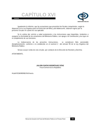CAPÍTULO XVIAnexos
Manual de Actuación del Fiscal del Ministerio Público en el Proceso Penal 158
Igualmente le informo, que las acusaciones que presenten los fiscales competentes, según lo
dispuesto en la Ley Orgánica para la Protección del Niño y del Adolescente, deberán regirse por la
presente Circular en cuanto les sea aplicable.
Se le estima dar estricto y cabal acatamiento a las instrucciones aquí impartidas, tendentes a
asegurar la efectividad de las actuaciones del Ministerio Público, con apego a la Constitución y las leyes en
el cumplimiento de sus funciones.
La inobservancia de las presentes instrucciones, se considerará falta sancionable
disciplinariamente, conforme a lo establecido en el numeral 2 del artículo 90 de la Ley Orgánica del
Ministerio Público.
Sírvase acusar recibo de esta circular, por conducto de la Dirección de Revisión y Doctrina.
ATENTAMENTE,
JULIÁN ISAÍAS RODRÍGUEZ DÍAZ
Fiscal General de la República
HLdeP/EGM/MERB/IFA/francis
 