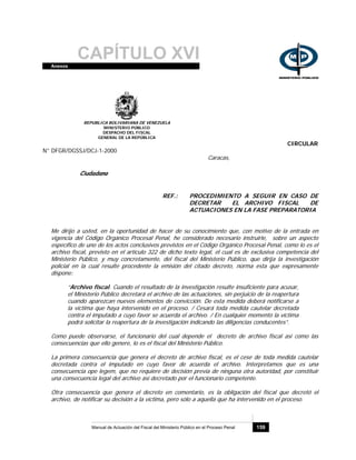 CAPÍTULO XVIAnexos
Manual de Actuación del Fiscal del Ministerio Público en el Proceso Penal 159
REPUBLICA BOLIVARIANA DE VENEZUELA
MINISTERIO PÚBLICO
DESPACHO DEL FISCAL
GENERAL DE LA REPÚBLICA
CIRCULAR
N° DFGR/DGSSJ/DCJ-1-2000
Caracas,
Ciudadano
REF.: PROCEDIMIENTO A SEGUIR EN CASO DE
DECRETAR EL ARCHIVO FISCAL DE
ACTUACIONES EN LA FASE PREPARATORIA
Me dirijo a usted, en la oportunidad de hacer de su conocimiento que, con motivo de la entrada en
vigencia del Código Orgánico Procesal Penal, he considerado necesario instruirle, sobre un aspecto
específico de uno de los actos conclusivos previstos en el Código Orgánico Procesal Penal, como lo es el
archivo fiscal, previsto en el artículo 322 de dicho texto legal, el cual es de exclusiva competencia del
Ministerio Público, y muy concretamente, del fiscal del Ministerio Público, que dirija la investigación
policial en la cual resulte procedente la emisión del citado decreto, norma esta que expresamente
dispone:
“Archivo fiscal. Cuando el resultado de la investigación resulte insuficiente para acusar,
el Ministerio Público decretará el archivo de las actuaciones, sin perjuicio de la reapertura
cuando aparezcan nuevos elementos de convicción. De esta medida deberá notificarse a
la víctima que haya intervenido en el proceso. / Cesará toda medida cautelar decretada
contra el imputado a cuyo favor se acuerda el archivo. / En cualquier momento la víctima
podrá solicitar la reapertura de la investigación indicando las diligencias conducentes”.
Como puede observarse, el funcionario del cual depende el decreto de archivo fiscal así como las
consecuencias que ello genere, lo es el fiscal del Ministerio Público.
La primera consecuencia que genera el decreto de archivo fiscal, es el cese de toda medida cautelar
decretada contra el imputado en cuyo favor de acuerda el archivo. Interpretamos que es una
consecuencia ope legem, que no requiere de decisión previa de ninguna otra autoridad, por constituir
una consecuencia legal del archivo así decretado por el funcionario competente.
Otra consecuencia que genera el decreto en comentario, es la obligación del fiscal que decretó el
archivo, de notificar su decisión a la víctima, pero sólo a aquella que ha intervenido en el proceso.
 