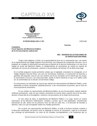 CAPÍTULO XVIAnexos
Manual de Actuación del Fiscal del Ministerio Público en el Proceso Penal 162
REPUBLICA DE VENEZUELA
MINISTERIO PÚBLICO
DESPACHO DEL
FISCAL GENERAL DE LA REPUBLICA
N°DFGR-DGSSJ-DCJ-1-99- CIRCULAR
Caracas,
Ciudadano
Fiscal Superior del Ministerio Público
de la Circunscripción Judicial del
REF.: RESERVA DE ACTUACIONES DE
LA INVESTIGACION PENAL
Tengo a bien dirigirme a Usted, en la oportunidad de hacer de su conocimiento que, con motivo
de la implementación del Código Orgánico Procesal Penal, este Despacho ha considerado necesario, con el
propósito de recopilar la información necesaria para la fijación de la doctrina institucional y en aras de la
unidad de acción del Ministerio Público, el establecimiento de mecanismos de control en materia de
solicitudes de reservas de actuaciones, conforme a las previsiones del artículo 313 de dicho texto legal.
En el sentido propuesto resulta pertinente señalar que el legislador venezolano ha consagrado, en el
Código Orgánico Procesal Penal, una serie de mecanismos tendientes a la protección de derechos y
garantías del imputado, como lo son, por nombrar uno de los vinculados con la materia que nos ocupa,
lo concerniente al acceso a las actas procesales, desde el mismo momento en que se le califica como
tal, de conformidad con el artículo 122 del mismo Código.
En consecuencia, las solicitudes de reserva que soliciten los representantes del Ministerio Público, serán
planteadas en forma excepcional, debiendo procurar, si las circunstancias lo permiten, que se trate de
reserva parcial de actuaciones.
En ese sentido, los representantes del Ministerio Público, de esa Circunscripción Judicial, deberán
notificarle previamente, cada vez que estimen conveniente la reserva total o parcial acerca de las actas,
durante el desarrollo de la investigación, conforme a las previsiones de la citada norma procesal.
En este orden de ideas, la dependencia del Ministerio Público a su cargo, llevará un control
informativo, de las diferentes notificaciones, verbales o escritas, que le sean planteadas, suministrando
información de ello, dentro de los primeros cinco (5) días de cada mes, a la Dirección de Revisión y
Doctrina, sede a la cual corresponde realizar los estudios pertinentes.
Por su parte, los representantes del Ministerio Público, en todo el territorio nacional, enviarán a
la Dirección mencionada, tan pronto como se disponga la reserva de actuaciones, copia de la actuación
que contenga tal determinación, así como de los recaudos correspondientes a las incidencias que se
 