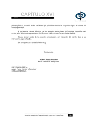 CAPÍTULO XVIAnexos
Manual de Actuación del Fiscal del Ministerio Público en el Proceso Penal 163
puedan generar, en virtud de las solicitudes que presenten el resto de las partes al juez de control, en
caso de prórrogas.
A los fines de cumplir fielmente con las presentes instrucciones, se le estima trasmitirlas, por
escrito, a los diferentes representantes del Ministerio Público de esa Circunscripción Judicial.
Sírvase acusar recibo de la presente comunicación, con indicación del trámite dado a las
instrucciones aquí señaladas.
Sin otro particular, queda de Usted muy
Atentamente,
Rafael Pérez Perdomo
Fiscal General de la República
RMEV/FJDCH/JDRA/ya.-
Anexo: Forma “Control Informativo”
CIRCULAR-RESERVA.-
 