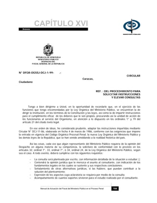 CAPÍTULO XVIAnexos
Manual de Actuación del Fiscal del Ministerio Público en el Proceso Penal 164
REPUBLICA DE VENEZUELA
MINISTERIO PUBLICO
DESPACHO DEL
FISCAL GENERAL DE LA REPUBLICA
N° DFGR-DGSSJ-DCJ-1-99- .-
CIRCULAR
Caracas,
Ciudadano
REF. : DEL PROCEDIMIENTO PARA
SOLICITAR INSTRUCCIONES
Y ELEVAR CONSULTAS
Tengo a bien dirigirme a Usted, en la oportunidad de recordarle que, en el ejercicio de las
funciones que tengo encomendadas por la Ley Orgánica del Ministerio Público, se encuentran la de
dirigir la Institución, en los términos de la Constitución y las leyes, así como la de impartir instrucciones
para el cumplimiento eficaz de los deberes que le son propios, procurando así la unidad de acción de
los funcionarios al servicio del Organismo, en atención a lo dispuesto en los ordinales 1° y 19 del
artículo 21 del citado texto legal.
En ese orden de ideas, he considerado prudente, adaptar las instrucciones impartidas mediante
Circular N° DCJ-11-86, elaborada en fecha 4 de marzo de 1986, conforme con las exigencias que impone
la entrada en vigencia del Código Orgánico Procesal Penal, la nueva Ley Orgánica del Ministerio Público y
las demás leyes de la República, que se han venido amoldando a la realidad histórica del país.
Así las cosas, cada vez que algún representante del Ministerio Público requiera de la opinión del
Despacho en alguna materia de su competencia, la solicitará de conformidad con lo previsto en los
artículos 32, ordinal 7°, 33, ordinal 7°, ó 34, ordinal 24, de la Ley Orgánica del Ministerio Público, según
sea el caso. A todo evento, deberá cumplirse con los siguientes requisitos:
- La consulta será planteada por escrito, con información detallada de la situación a estudiar;||
- Contendrá la opinión jurídica que le merezca el asunto al consultante, con indicación de los
fundamentos legales en los cuales se sustente y sus respectivas conclusiones;
- Señalamiento de otras alternativas jurídicas, si las hubiere, que puedan contribuir a la
solución del planteamiento;
- Expresión de los aspectos cuya aclaratoria se requiera por medio de la consulta.
- Acompañamiento de cuantos soportes sirvieron para el estudio realizado por el consultante.
 