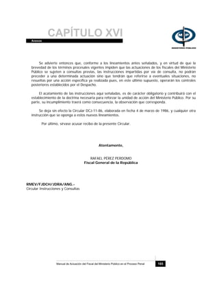 CAPÍTULO XVIAnexos
Manual de Actuación del Fiscal del Ministerio Público en el Proceso Penal 165
Se advierte entonces que, conforme a los lineamientos antes señalados, y en virtud de que la
brevedad de los términos procesales vigentes impiden que las actuaciones de los fiscales del Ministerio
Público se sujeten a consultas previas, las instrucciones impartidas por vía de consulta, no podrán
preceder a una determinada actuación sino que tendrán que referirse a eventuales situaciones, no
resueltas por una acción específica ya realizada pues, en este último supuesto, operarán los controles
posteriores establecidos por el Despacho.
El acatamiento de las instrucciones aquí señaladas, es de carácter obligatorio y contribuirá con el
establecimiento de la doctrina necesaria para reforzar la unidad de acción del Ministerio Público. Por su
parte, su incumplimiento traerá como consecuencia, la observación que corresponda.
Se deja sin efecto la Circular DCJ-11-86, elaborada en fecha 4 de marzo de 1986, y cualquier otra
instrucción que se oponga a estos nuevos lineamientos.
Por último, sírvase acusar recibo de la presente Circular.
Atentamente,
RAFAEL PÉREZ PERDOMO
Fiscal General de la República
RMEV/FJDCH/JDRA/ANG.-
Circular Instrucciones y Consultas
 