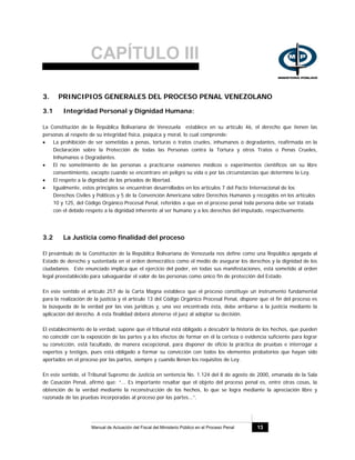 CAPÍTULO III
Manual de Actuación del Fiscal del Ministerio Público en el Proceso Penal 13
3. PRINCIPIOS GENERALES DEL PROCESO PENAL VENEZOLANO
3.1 Integridad Personal y Dignidad Humana:
La Constitución de la República Bolivariana de Venezuela establece en su artículo 46, el derecho que tienen las
personas al respeto de su integridad física, psíquica y moral, lo cual comprende:
• La prohibición de ser sometidas a penas, torturas o tratos crueles, inhumanos o degradantes, reafirmada en la
Declaración sobre la Protección de todas las Personas contra la Tortura y otros Tratos o Penas Crueles,
Inhumanos o Degradantes.
• El no sometimiento de las personas a practicarse exámenes médicos o experimentos científicos sin su libre
consentimiento, excepto cuando se encontrare en peligro su vida o por las circunstancias que determine la Ley.
• El respeto a la dignidad de los privados de libertad.
• Igualmente, estos principios se encuentran desarrollados en los artículos 7 del Pacto Internacional de los
Derechos Civiles y Políticos y 5 de la Convención Americana sobre Derechos Humanos y recogidos en los artículos
10 y 125, del Código Orgánico Procesal Penal, referidos a que en el proceso penal toda persona debe ser tratada
con el debido respeto a la dignidad inherente al ser humano y a los derechos del imputado, respectivamente.
3.2 La Justicia como finalidad del proceso
El preámbulo de la Constitución de la República Bolivariana de Venezuela nos define como una República apegada al
Estado de derecho y sustentada en el orden democrático como el medio de asegurar los derechos y la dignidad de los
ciudadanos. Este enunciado implica que el ejercicio del poder, en todas sus manifestaciones, está sometido al orden
legal preestablecido para salvaguardar el valor de las personas como único fin de protección del Estado.
En este sentido el artículo 257 de la Carta Magna establece que el proceso constituye un instrumento fundamental
para la realización de la justicia y el artículo 13 del Código Orgánico Procesal Penal, dispone que el fin del proceso es
la búsqueda de la verdad por las vías jurídicas y, una vez encontrada ésta, debe arribarse a la justicia mediante la
aplicación del derecho. A esta finalidad deberá atenerse el juez al adoptar su decisión.
El establecimiento de la verdad, supone que el tribunal está obligado a descubrir la historia de los hechos, que pueden
no coincidir con la exposición de las partes y a los efectos de formar en él la certeza o evidencia suficiente para lograr
su convicción, está facultado, de manera excepcional, para disponer de oficio la práctica de pruebas e interrogar a
expertos y testigos, pues está obligado a formar su convicción con todos los elementos probatorios que hayan sido
aportados en el proceso por las partes, siempre y cuando llenen los requisitos de Ley.
En este sentido, el Tribunal Supremo de Justicia en sentencia No. 1.124 del 8 de agosto de 2000, emanada de la Sala
de Casación Penal, afirmó que: “... Es importante resaltar que el objeto del proceso penal es, entre otras cosas, la
obtención de la verdad mediante la reconstrucción de los hechos, lo que se logra mediante la apreciación libre y
razonada de las pruebas incorporadas al proceso por las partes...”.
 