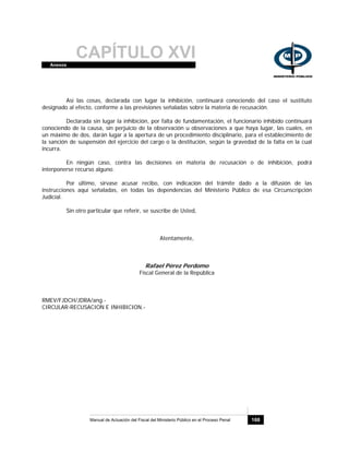 CAPÍTULO XVIAnexos
Manual de Actuación del Fiscal del Ministerio Público en el Proceso Penal 168
Así las cosas, declarada con lugar la inhibición, continuará conociendo del caso el sustituto
designado al efecto, conforme a las previsiones señaladas sobre la materia de recusación.
Declarada sin lugar la inhibición, por falta de fundamentación, el funcionario inhibido continuará
conociendo de la causa, sin perjuicio de la observación u observaciones a que haya lugar, las cuales, en
un máximo de dos, darán lugar a la apertura de un procedimiento disciplinario, para el establecimiento de
la sanción de suspensión del ejercicio del cargo o la destitución, según la gravedad de la falta en la cual
incurra.
En ningún caso, contra las decisiones en materia de recusación o de inhibición, podrá
interponerse recurso alguno.
Por último, sírvase acusar recibo, con indicación del trámite dado a la difusión de las
instrucciones aquí señaladas, en todas las dependencias del Ministerio Público de esa Circunscripción
Judicial.
Sin otro particular que referir, se suscribe de Usted,
Atentamente,
Rafael Pérez Perdomo
Fiscal General de la República
RMEV/FJDCH/JDRA/ang.-
CIRCULAR-RECUSACION E INHIBICION.-
 