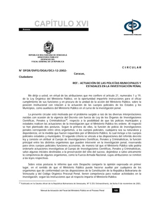 CAPÍTULO XVIAnexos
Manual de Actuación del Fiscal del Ministerio Público en el Proceso Penal 169
REPUBLICA BOLIVARIANA DE VENEZUELA
MINISTERIO PÚBLICO
DESPACHO DEL
FISCAL GENERAL DE LA REPUBLICA
C I R C U L A R
N° DFGR/DVFG/DGAJ/DCJ-12-2002-
Caracas,
Ciudadano
REF.: ACTUACIÓN DE LAS POLICÍAS MUNICIPALES Y
ESTADALES EN LA INVESTIGACIÓN PENAL
Me dirijo a usted, en virtud de las atribuciones que me confiere el artículo 21, numerales 1 y 19,
de la Ley Orgánica del Ministerio Público, en la oportunidad impartirle instrucciones para el eficaz
cumplimiento de sus funciones y en procura de la unidad de la acción del Ministerio Público, sobre la
posición institucional con relación a la actuación de las cuerpos policiales de los Estados y los
Municipios, como auxiliares del Ministerio Público en el curso de la investigación penal.
La presente circular está motivada por el problema surgido a raíz de las diversas interpretaciones
nacidas con ocasión de la vigencia del Decreto con fuerza de Ley de los Órganos de Investigaciones
Científicas, Penales y Criminalísticas20
, respecto a la posibilidad de que las policías municipales y
estadales realicen las actuaciones de la investigación que el Ministerio Público les ordene. Al respecto
se han planteado dos posturas. Según la primera de ellas, la función de policía de investigaciones
penales corresponde entre otros organismos, a los cuerpos policiales, cualquiera sea su naturaleza y
dependencia, en la medida que fueren requeridos por el Ministerio Público, lo cual incluye a los cuerpos
policiales estadales y municipales. El segundo criterio se vincula a las disposiciones del referido decreto
ley y consiste en atribuir al Cuerpo de Investigaciones Científicas, Penales y Criminalísticas, la función
principal entre los distintos organismos que pueden intervenir en la investigación penal, reservando
para otros cuerpos policiales funciones accesorias, de manera tal que el Ministerio Público sólo podría
ordenarle actuaciones investigativas al Cuerpo de Investigaciones Científicas, Penales y Criminalísticas,
salvo algunas iniciales destinadas a la preservación del sitio del suceso, dejándose a salvo únicamente
la competencia de algunos organismos, como la Fuerza Armada Nacional, cuyas atribuciones se remiten
a las leyes respectivas.
Sobre estas posturas le informo que este Despacho comparte la opinión expresada en primer
lugar, en el sentido de que el Ministerio Público puede hacerse auxiliar por cualquiera de los
organismos que de conformidad con las disposiciones de la Constitución de la República Bolivariana de
Venezuela y del Código Orgánico Procesal Penal, tienen competencia para realizar actividades en la
investigación, según las instrucciones que al respecto imparta el Ministerio Público.
20
Publicado en la Gaceta oficial de la República Bolivariana de Venezuela, N° 5.551 Extraordinario, de fecha 9 de noviembre de 2001.
 