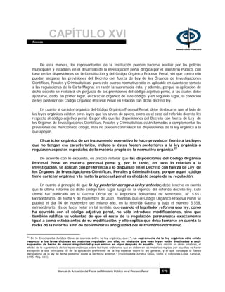 CAPÍTULO XVIAnexos
Manual de Actuación del Fiscal del Ministerio Público en el Proceso Penal 170
De esta manera, los representantes de la Institución pueden hacerse auxiliar por las policías
municipales y estadales en el desarrollo de la investigación penal dirigida por el Ministerio Público, con
base en las disposiciones de la Constitución y del Código Orgánico Procesal Penal, sin que contra ello
puedan alegarse las previsiones del Decreto con fuerza de Ley de los Órganos de Investigaciones
Científicas, Penales y Criminalísticas, pues este cuerpo normativo sólo es aplicable en cuanto se someta
a las regulaciones de la Carta Magna, en razón la supremacía ésta, y además, porque la aplicación de
dicho decreto se realizará sin perjuicio de las previsiones del código adjetivo penal, a las cuales debe
ajustarse, dado, en primer lugar, el carácter orgánico de este código, y en segundo lugar, la condición
de ley posterior del Código Orgánico Procesal Penal en relación con dicho decreto ley.
En cuanto al carácter orgánico del Código Orgánico Procesal Penal, debe destacarse que al lado de
las leyes orgánicas existen otras leyes que les sirven de apoyo, como es el caso del referido decreto ley
respecto al código adjetivo penal. Es por ello que las disposiciones del Decreto con fuerza de Ley de
los Órganos de Investigaciones Científicas, Penales y Criminalísticas están llamadas a complementar las
previsiones del mencionado código, más no pueden contradecir las disposiciones de la ley orgánica a la
que apoyan.
El carácter orgánico de un instrumento normativo lo hace prevalecer frente a las leyes
que no tengan esa característica, incluso si éstas fueren posteriores a la ley orgánica o
regulasen aspectos especiales de la materia propia de la normativa orgánica.21
De acuerdo con lo expuesto, es preciso reiterar que las disposiciones del Código Orgánico
Procesal Penal en materia procesal penal y, por lo tanto, en todo lo relativo a la
investigación, se aplican con preferencia a lo dispuesto en el Decreto con fuerza de Ley de
los Órganos de Investigaciones Científicas, Penales y Criminalísticas, porque aquel código
tiene carácter orgánico y la materia procesal penal es el objeto propio de su regulación.
En cuanto al principio de que la ley posterior deroga a la ley anterior, debe tenerse en cuenta
que la última reforma de dicho código tuvo lugar luego de la vigencia del referido decreto ley. Este
último fue publicado en la Gaceta Oficial de la República Bolivariana de Venezuela, N° 5.551
Extraordinario, de fecha 9 de noviembre de 2001, mientras que el Código Orgánico Procesal Penal se
publicó el día 14 de noviembre del mismo año, en la referida Gaceta y bajo el número 5.558,
extraordinario. Es de hacer notar en tal sentido, que cuando el legislador reforma una ley, como
ha ocurrido con el código adjetivo penal, no sólo introduce modificaciones, sino que
también ratifica su voluntad de que el resto de la regulación permanezca exactamente
igual a como estaba antes de su modificación, y ello explica que deba tomarse en cuenta la
fecha de la reforma a fin de determinar la antigüedad del instrumento normativo.
21
En la Enciclopedia Jurídica Opus se expresa sobre la ley orgánica, que: “…La supremacía de la ley orgánica sólo existe
respecto a las leyes dictadas en materias reguladas por ella, no obstante que esas leyes estén destinadas a regir
supuestos de hecho de mayor singularidad y aun entren en vigor después de aquélla… Para decirlo en otras palabras, el
efecto de la supremacía de las leyes orgánicas sobre las leyes ordinarias que se dicten en las materias regidas por aquéllas es hacer
excepción a dos principios: El de la aplicación preferente de la ley especial sobre la ley general, y el que consagra la fuerza
derogatoria de la ley de fecha posterior sobre la de fecha anterior.” (Enciclopedia Jurídica Opus, Tomo V, Ediciones Libra, Caracas,
1995, Pág. 165)
 