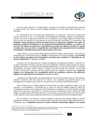 CAPÍTULO XVIAnexos
Manual de Actuación del Fiscal del Ministerio Público en el Proceso Penal 171
Por las razones expuestas, el código adjetivo no puede ser afectado por disposiciones contenidas
en aquél decreto ley, toda vez que las deroga tácitamente en todo cuanto sean contrarias a su
normativa.
En consecuencia, por las razones que seguidamente se expresarán, varias de las normas del
Decreto con fuerza de Ley de los Órganos de Investigaciones Científicas, Penales y Criminalísticas,
deberán ceder ante la aplicación preferente de la Constitución y del Código Orgánico Procesal Penal,
toda vez que son contrarias a las previsiones de estos instrumentos normativos. En consecuencia, no
producen efecto alguno las normas del decreto ley en referencia, mediante las cuales se
pretende establecer limitaciones a las atribuciones del Ministerio Público, en cuanto a la
elección del órgano de policía de investigaciones penales que deberá prestarle su auxilio
en cada caso, por una parte, ni aquellas que restringirían las competencias de las policías
municipales y estadales para prestar dicho auxilio, por la otra.
Luego entonces, en lo que atañe directamente al Ministerio Público debe insistirse en que entre las
atribuciones de la Institución está la de “Dirigir la investigación de los hechos punibles y la actividad
de los órganos de policía de investigaciones penales para establecer la identidad de sus
autores y partícipes”22
(Negrillas añadidas).
En efecto, con el término genérico “órganos de policía de investigaciones penales”, el artículo 114
de dicho instrumento normativo preceptúa que tales organismos “deberán cumplir siempre las órdenes
del Ministerio Público, sin perjuicio de la autoridad administrativa a la cual estén adscritos. La autoridad
administrativa no podrá revocar, alterar o retardar una orden emitida por el fiscal”. En el mismo
sentido, el artículo 540, numeral 8, de la ley adjetiva penal, es categórico al disponer que “Todos los
órganos con atribuciones de investigación penal son auxiliares directos del Ministerio
Público en el ejercicio de sus funciones” (negrillas añadidas).
El análisis de las disposiciones del Código Orgánico Procesal Penal evidencia que no existe ninguna
distinción sustancial entre tales órganos, en cuanto a las actividades que pueden realizar en la
investigación y su sujeción para actuar en el curso de ésta a las órdenes del Ministerio Público
Vista la libertad que el Código Orgánico Procesal Penal le otorga al Ministerio Público a fin de
proceder a la investigación, al permitirle que se auxilie no sólo de cualquier órgano de policía de
investigaciones penales, sino también de otras instituciones no policiales, de carácter público o privado
(como en el caso de las experticias23
), se observa una clara contradicción entre el sistema de dicho
código y las disposiciones del referido decreto, lo cual conlleva a que por las razones que anteriormente
se han expuesto, deba dársele aplicación preferente a la normativa prevista en la ley adjetiva penal.
De esta manera, si se toman en cuenta las distintas actuaciones que pueden realizar los cuerpos
policiales de acuerdo con lo previsto en forma genérica para todos ellos por el código adjetivo penal, se
comprobará que el legislador procesal no quiso atribuir exclusividad alguna a un cuerpo
22
Artículo 108, numeral 1, del Código Orgánico Procesal Penal. Atribución ésta que, se verá más delante, tiene su basamento en el
artículo 285, numeral 3, de la Constitución de la República Bolivariana de Venezuela.
23
Artículo 108, numeral 3, de la ley adjetiva penal.
 