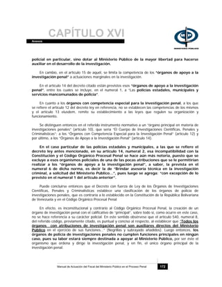 CAPÍTULO XVIAnexos
Manual de Actuación del Fiscal del Ministerio Público en el Proceso Penal 172
policial en particular, sino dotar al Ministerio Público de la mayor libertad para hacerse
auxiliar en el desarrollo de la investigación.
En cambio, en el artículo 15 de aquél, se limita la competencia de los “órganos de apoyo a la
investigación penal” a actuaciones marginales en la investigación.
En el artículo 14 del decreto citado están previstos esos “órganos de apoyo a la investigación
penal”, entre los cuales se incluye, en el numeral 1, a “Las policías estadales, municipales y
servicios mancomunados de policía”.
En cuanto a los órganos con competencia especial para la investigación penal, a los que
se refiere el artículo 12 del decreto ley en referencia, no se establecen las competencias de los mismos
y el artículo 13 eiusdem, remite su establecimiento a las leyes que regulen su organización y
funcionamiento.
Se distinguen entonces en el referido instrumento normativo a un “órgano principal en materia de
investigaciones penales” (artículo 10), que sería “El Cuerpo de Investigaciones Científicas, Penales y
Criminalísticas”; a los “Órganos con Competencia Especial para la Investigación Penal” (artículo 12) y
por último, a los “Órganos de Apoyo a la Investigación Penal” (artículo 14).
En el caso particular de las policías estadales y municipales, a las que se refiere el
decreto ley antes mencionado, en su artículo 14, numeral 2, esa incompatibilidad con la
Constitución y el Código Orgánico Procesal Penal se hace aún más notoria, puesto que se
excluye a esos organismos policiales de una de las pocas atribuciones que se le permitirían
realizar a los “órganos de apoyo a la investigación penal”, a saber, la prevista en el
numeral 6 de dicha norma, es decir la de “Brindar asesoría técnica en la investigación
criminal, a solicitud del Ministerio Público…”, pues luego se agrega: “con excepción de lo
previsto en el numeral 1 del artículo anterior”.
Puede concluirse entonces que el Decreto con fuerza de Ley de los Órganos de Investigaciones
Científicas, Penales y Criminalísticas establece una clasificación de los órganos de policía de
investigaciones penales, que es contraria a lo establecido en la Constitución de la República Bolivariana
de Venezuela y en el Código Orgánico Procesal Penal
En efecto, es inconstitucional y contrario al Código Orgánico Procesal Penal, la creación de un
órgano de investigación penal con el calificativo de “principal”, sobre todo si, como ocurre en este caso,
no se hace referencia a su carácter policial. En este sentido obsérvese que el artículo 540, numeral 8,
del referido código, previamente citado, es puntual y conciso al respecto, al establecer que “Todos los
órganos con atribuciones de investigación penal son auxiliares directos del Ministerio
Público en el ejercicio de sus funciones…” (Negrillas y subrayado añadidos). Luego entonces, los
órganos de policía de investigaciones penales no cumplen funciones principales en ningún
caso, pues su labor estará siempre destinada a apoyar al Ministerio Público, por ser éste el
organismo que ordena y dirige la investigación penal, y en fin, el único órgano principal de la
investigación penal.
 