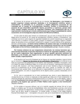 CAPÍTULO XVIAnexos
Manual de Actuación del Fiscal del Ministerio Público en el Proceso Penal 173
Al contrario de lo previsto en el decreto ley en mención, los Municipios y los Estados sí
pueden organizar cuerpos policiales dedicados a la investigación científica, penal y
criminalística, no limitados en su actuación a simples diligencias accesorias de las
realizadas por el Cuerpo de Investigaciones Científica, Penales y Criminalísticas, sin
perjuicio de que desarrollen igualmente labores preventivas y represivas, porque todos
estos cuerpos cumplen funciones de seguridad ciudadana, una competencia que les es
expresamente reconocida por el texto constitucional y que incluye la posibilidad de realizar
actuaciones en la investigación (bajo las órdenes del Ministerio Público).
En este orden de ideas debe tomarse en consideración, que así como el artículo 332 de la Carta
Magna prevé la creación de “Un cuerpo de investigaciones científicas, penales y criminalísticas”, que
constituye uno de los cuatro órganos de seguridad ciudadana de carácter nacional que se organizarán
“para mantener y restablecer el orden público, proteger al ciudadano o ciudadana, hogares y familias,
apoyar las decisiones de las autoridades competentes y asegurar el pacífico disfrute de las garantías y
derechos constitucionales”, la misma norma establece de manera clara que “La función de los
órganos de seguridad ciudadana constituye una competencia concurrente con los Estados
y Municipios en los términos establecidos en esta Constitución y la ley” (Negrillas añadidas).
Por tratarse entonces de una competencia concurrente, las mismas funciones que a
nivel nacional desarrolla el Ejecutivo Nacional en materia de seguridad ciudadana, a través
de los cuatro organismos cuya organización se prevé, pueden ejercerlas asimismo los
Municipios y los Estados, por órgano de las ramas ejecutivas del Poder Municipal y del
Poder Estadal, respectivamente.
Es de destacar que una de las finalidades de los órganos de seguridad ciudadana, según la norma
que se comenta es “apoyar las decisiones de las autoridades competentes”, en virtud de lo cual
todos los organismos con competencia en esa materia, sean nacionales, estadales o municipales, están
en el deber de auxiliar al Ministerio Público en el marco de sus funciones, especialmente la prevista en
el artículo 285, numeral 3, del Texto Fundamental, cual es la de “Ordenar y dirigir la investigación
penal de la perpetración de los hechos punibles para hacer constar su comisión con todas las
circunstancias que puedan influir en la calificación y responsabilidad de los autores o las autoras y
demás participantes, así como el aseguramiento de los objetos activos y pasivos relacionados con la
perpetración”.
En fin, vista la contradicción con el texto constitucional que afecta a varias disposiciones del
referido Decreto Ley, el mismo es inaplicable en todo aquello que colida con el Texto Fundamental, en
virtud del principio de supremacía constitucional previsto en el artículo 7 de la Carta Magna, según el
cual “La Constitución es la norma suprema y el fundamento del ordenamiento jurídico. Todas las
personas y los órganos que ejercen el Poder Público están sujetos a esta Constitución”
(Negrillas añadidas)
En tal sentido es necesario destacar, que en el párrafo segundo del artículo 334 de la Carta
Magna, se establece que “En caso de incompatibilidad entre esta Constitución y una ley u otra norma
jurídica, se aplicarán las disposiciones constitucionales, correspondiendo a los tribunales en cualquier
causa, aún de oficio, decidir lo conducente”. En sentido similar, el artículo 19 del Código Orgánico
Procesal Penal dispone que “…Corresponde a los jueces velar por la incolumidad de la Constitución de
 