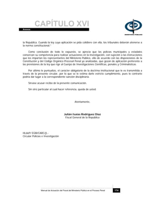 CAPÍTULO XVIAnexos
Manual de Actuación del Fiscal del Ministerio Público en el Proceso Penal 174
la Republica. Cuando la ley cuya aplicación se pida colidiere con ella, los tribunales deberán atenerse a
la norma constitucional.”
Como conclusión de todo lo expuesto, se aprecia que las policías municipales y estadales
conservan su competencia para realizar actuaciones en la investigación, con sujeción a las instrucciones
que les impartan los representantes del Ministerio Público, ello de acuerdo con las disposiciones de la
Constitución y del Código Orgánico Procesal Penal ya analizadas, que gozan de aplicación preferente a
las previsiones de la ley que rige al Cuerpo de Investigaciones Científicas, penales y Criminalísticas.
Por último le puntualizo, el carácter obligatorio de la doctrina institucional que le es transmitida a
través de la presente circular, por lo que se le estima darle estricto cumplimiento, pues lo contrario
podría dar lugar a la correspondiente sanción disciplinaria.
Sírvase acusar recibo de la presente comunicación.
Sin otro particular al cual hacer referencia, queda de usted.
Atentamente,
Julián Isaías Rodríguez Díaz
Fiscal General de la República
HLdeP/ EGM/CARC/jl.-
Circular Policías e Investigación
 