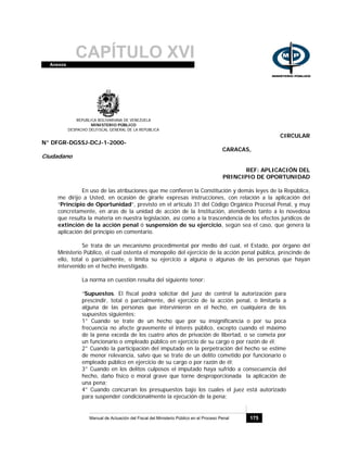CAPÍTULO XVIAnexos
Manual de Actuación del Fiscal del Ministerio Público en el Proceso Penal 175
REPUBLICA BOLIVARIANA DE VENEZUELA
MINISTERIO PÚBLICO
DESPACHO DELFISCAL GENERAL DE LA REPUBLICA
CIRCULAR
N° DFGR-DGSSJ-DCJ-1-2000-
CARACAS,
Ciudadano
REF: APLICACIÓN DEL
PRINCIPIO DE OPORTUNIDAD
En uso de las atribuciones que me confieren la Constitución y demás leyes de la República,
me dirijo a Usted, en ocasión de girarle expresas instrucciones, con relación a la aplicación del
“Principio de Oportunidad”, previsto en el artículo 31 del Código Orgánico Procesal Penal, y muy
concretamente, en aras de la unidad de acción de la Institución, atendiendo tanto a lo novedosa
que resulta la materia en nuestra legislación, así como a la trascendencia de los efectos jurídicos de
extinción de la acción penal ó suspensión de su ejercicio, según sea el caso, que genera la
aplicación del principio en comentario.
Se trata de un mecanismo procedimental por medio del cual, el Estado, por órgano del
Ministerio Público, el cual ostenta el monopolio del ejercicio de la acción penal pública, prescinde de
ello, total o parcialmente, o limita su ejercicio a alguna o algunas de las personas que hayan
intervenido en el hecho investigado.
La norma en cuestión resulta del siguiente tenor:
“Supuestos. El fiscal podrá solicitar del juez de control la autorización para
prescindir, total o parcialmente, del ejercicio de la acción penal, o limitarla a
alguna de las personas que intervinieron en el hecho, en cualquiera de los
supuestos siguientes:
1° Cuando se trate de un hecho que por su insignificancia o por su poca
frecuencia no afecte gravemente el interés público, excepto cuando el máximo
de la pena exceda de los cuatro años de privación de libertad, o se cometa por
un funcionario o empleado público en ejercicio de su cargo o por razón de él;
2° Cuando la participación del imputado en la perpetración del hecho se estime
de menor relevancia, salvo que se trate de un delito cometido por funcionario o
empleado público en ejercicio de su cargo o por razón de él;
3° Cuando en los delitos culposos el imputado haya sufrido a consecuencia del
hecho, daño físico o moral grave que torne desproporcionada la aplicación de
una pena;
4° Cuando concurran los presupuestos bajo los cuales el juez está autorizado
para suspender condicionalmente la ejecución de la pena;
 