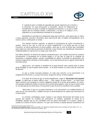 CAPÍTULO XVIAnexos
Manual de Actuación del Fiscal del Ministerio Público en el Proceso Penal 176
5° Cuando la pena o medida de seguridad que pueda imponerse por el hecho o
la infracción, de cuya persecución se prescinde, carezca de importancia en
consideración a la pena o medida de seguridad ya impuesta, o a la que se debe
esperar por los restantes hechos o infracciones, o la que se le impuso o se le
impondría en un procedimiento tramitado en el extranjero.”
Atendiendo al contenido de la disposición legal aquí transcrita, como quiera que se refiere
a varios supuestos, procedo a discriminar, para cada uno de ellos, el análisis correspondiente, de la
manera como a continuación se señala:
Con relación al primer supuesto, se advierte la convergencia de cuatro circunstancias a
analizar, como lo son, que se trate de un hecho insignificante, ó un hecho que por su poca
frecuencia, no afecta gravemente el interés público, salvo que se trate de ilícitos que contemplen
pena mayor de cuatro años de privación de libertad, ó que el hecho sea cometido por funcionario o
empleado público en ejercicio de su cargo o por razón de él.
Esta última situación, no amerita de mayores comentarios pues, aún cuando concurran las restantes
circunstancias, el desempeño de la función pública o el uso que se haga de la condición de
funcionario o empleado público, excluye la posibilidad de aplicar el principio de oportunidad, por
estimarse lógicamente afectado el interés público, con el solo hecho de que un agente oficial viole la
normativa penal.
Igual ocurre, con relación al quantum de la pena prevista como sanción para la norma
penal infringida, la cual no podrá nunca exceder, en su límite máximo, de cuatro años de restricción
de libertad.
Lo que sí resulta necesario ponderar, en cada caso concreto, es lo concerniente a la
insignificancia del hecho o a su poca frecuencia, incapaz de afectar el interés público.
Si se parte de la base de que un hecho insignificante, según el “Diccionario del español
actual”, es aquel que se puede calificar como “... Fútil, exiguo, de poca monta.”1
, en estos casos
opera entonces una excepción al carácter obligatorio propio de la acción penal pública. En efecto,
corresponde al Ministerio Público el ejercicio de la acción penal pública, cada vez que el orden social
se vea alterado por las infracciones a la ley penal en que incurran los miembros de la sociedad.
Ahora bien, lo que no se puede desconocer es lo concerniente a la realidad histórica de
cada una de esas infracciones, realidad esta que es determinada por los sujetos que intervienen en
el hecho ilícito.
La corriente criminológica actual, conduce a una mínima intervención del Estado en los
asuntos que puedan ser resueltos por particulares en conflicto, quedando en manos de la
oficialidad, aquellos que no son conciliados entre las partes interesadas en el asunto, siempre y
cuando no se afecte el interés colectivo. Y es que esta corriente se puede apreciar actualmente con
1
Diccionario del español actual. Ediciones Grijalbo, S.A. Barcelona, Bogotá, Buenos Aires, Santiago de Chile, México, D.F., La
Paz, Montevideo, Quito, San Juan de Puerto Rico, Caracas, Lima.
 