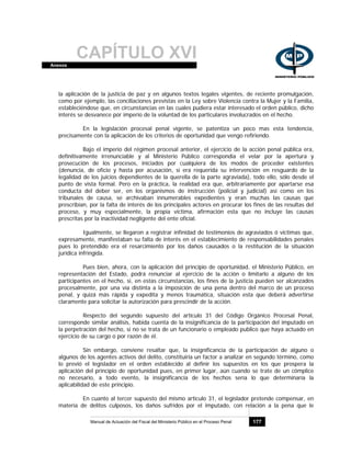 CAPÍTULO XVIAnexos
Manual de Actuación del Fiscal del Ministerio Público en el Proceso Penal 177
la aplicación de la justicia de paz y en algunos textos legales vigentes, de reciente promulgación,
como por ejemplo, las conciliaciones previstas en la Ley sobre Violencia contra la Mujer y la Familia,
estableciéndose que, en circunstancias en las cuales pudiera estar interesado el orden público, dicho
interés se desvanece por imperio de la voluntad de los particulares involucrados en el hecho.
En la legislación procesal penal vigente, se patentiza un poco mas esta tendencia,
precisamente con la aplicación de los criterios de oportunidad que vengo refiriendo.
Bajo el imperio del régimen procesal anterior, el ejercicio de la acción penal pública era,
definitivamente irrenunciable y al Ministerio Público correspondía el velar por la apertura y
prosecución de los procesos, iniciados por cualquiera de los modos de proceder existentes
(denuncia, de oficio y hasta por acusación, si era requerida su intervención en resguardo de la
legalidad de los juicios dependientes de la querella de la parte agraviada), todo ello, sólo desde el
punto de vista formal. Pero en la práctica, la realidad era que, arbitrariamente por apartarse esa
conducta del deber ser, en los organismos de instrucción (policial y judicial) así como en los
tribunales de causa, se archivaban innumerables expedientes y eran muchas las causas que
prescribían, por la falta de interés de los principales actores en procurar los fines de las resultas del
proceso, y muy especialmente, la propia víctima, afirmación esta que no incluye las causas
prescritas por la inactividad negligente del ente oficial.
Igualmente, se llegaron a registrar infinidad de testimonios de agraviados ó víctimas que,
expresamente, manifestaban su falta de interés en el establecimiento de responsabilidades penales
pues lo pretendido era el resarcimiento por los daños causados o la restitución de la situación
jurídica infringida.
Pues bien, ahora, con la aplicación del principio de oportunidad, el Ministerio Público, en
representación del Estado, podrá renunciar al ejercicio de la acción o limitarlo a alguno de los
participantes en el hecho, si, en estas circunstancias, los fines de la justicia pueden ser alcanzados
procesalmente, por una vía distinta a la imposición de una pena dentro del marco de un proceso
penal, y quizá más rápida y expedita y menos traumática, situación esta que deberá advertirse
claramente para solicitar la autorización para prescindir de la acción.
Respecto del segundo supuesto del artículo 31 del Código Orgánico Procesal Penal,
corresponde similar análisis, habida cuenta de la insignificancia de la participación del imputado en
la perpetración del hecho, si no se trata de un funcionario o empleado publico que haya actuado en
ejercicio de su cargo o por razón de él.
Sin embargo, conviene resaltar que, la insignificancia de la participación de alguno o
algunos de los agentes activos del delito, constituiría un factor a analizar en segundo término, como
lo previó el legislador en el orden establecido al definir los supuestos en los que prospera la
aplicación del principio de oportunidad pues, en primer lugar, aún cuando se trate de un cómplice
no necesario, a todo evento, la insignificancia de los hechos sería lo que determinaría la
aplicabilidad de este principio.
En cuanto al tercer supuesto del mismo artículo 31, el legislador pretende compensar, en
materia de delitos culposos, los daños sufridos por el imputado, con relación a la pena que le
 