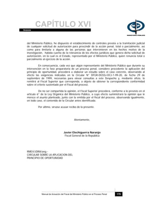 CAPÍTULO XVIAnexos
Manual de Actuación del Fiscal del Ministerio Público en el Proceso Penal 179
del Ministerio Público, he dispuesto el establecimiento de controles previos a la tramitación judicial
de cualquier solicitud de autorización para prescindir de la acción penal, total o parcialmente, así
como para limitarla a alguna de las personas que intervinieron en los hechos motivo de la
investigación, habida cuenta de la relevancia de los efectos jurídicos que genera dicha solicitud de
autorización, en la cual es el Estado, representado por el Ministerio Público, quien renuncia total o
parcialmente al ejercicio de la acción.
En consecuencia, cada vez que algún representante del Ministerio Público que durante su
intervención en la fase preparatoria de un proceso penal, considere procedente la aplicación del
principio de oportunidad, procederá a elaborar un estudio sobre el caso concreto, observando al
efecto las exigencias indicadas en la Circular N° DFGR-DGSSJ-DCJ-1-99-20, de fecha 29 de
septiembre de 1999, necesarias para elevar consultas a este Despacho y, mediante oficio, lo
remitirá al Fiscal Superior que corresponda, a objeto de obtener la correspondiente conformidad
sobre el criterio sustentado por el Fiscal del proceso.
De no ser compartida la opinión, el Fiscal Superior procederá, conforme a lo previsto en el
artículo 6° de la Ley Orgánica del Ministerio Público, a cuyo efecto suministrará la opinión que le
merece el asunto planteado, junto con la emitida por el fiscal del proceso, observando igualmente,
en todo caso, el contenido de la Circular antes identificada.
Por último, sírvase acusar recibo de la presente.
Atentamente,
Javier Elechiguerra Naranjo
Fiscal General de la República
RMEV/JDRA/ang.-
CIRCULAR SOBRE LA APLICACION DEL
PRINCIPIO DE OPORTUNIDAD
 