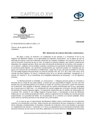 CAPÍTULO XVIAnexos
Manual de Actuación del Fiscal del Ministerio Público en el Proceso Penal 180
REPUBLICA BOLIVARIANA DE VENEZUELA
MINISTERIO PÚBLICO
DESPACHO DELFISCAL GENERAL DE LA
REPUBLICA
CIRCULAR
N° DFGR-DVFGR-DCJ-DRD-6-9-2001-o 14
---
Caracas, 06 de agosto de 2001
Ciudadano:
REF: Abstención de ordenar libertades o detenciones.
Me dirijo a usted, en atención a lo establecido en los artículos 5 y 21numeral 19 de la Ley
Orgánica del Ministerio Público, en la oportunidad de impartirle instrucciones, con el objeto de que se
abstenga de ordenar o decretar la libertad o detención de cualquier ciudadano, sea cual fuere la fase en la
cual se encuentre el proceso de que se trate. Al respecto es preciso señalarle, que ordenar la libertad del
imputado o de cualquier persona, dictar una orden de privación de libertad de los mismos o del acusado, o
en su defecto, cualquiera de las medidas cautelares sustitutivas de la privación de libertad establecidas en
la normativa penal adjetiva, son decisiones jurisdiccionales que solamente pueden ser realizadas por los
jueces en el ejercicio de sus funciones y competencias, según sea el caso, tal como lo establece el artículo
517 del Código Orgánico Procesal Penal, así como los artículos 259, 265, 273, 367 y 450, entre otros, de la
referida ley penal adjetiva. En efecto, la libertad como tal es un derecho inalienable, consagrado en el
artículo 44, numeral 1, de la Constitución de la República Bolivariana de Venezuela, 1 en los siguientes
términos:
"La libertad personal es inviolable, en consecuencia: / 1.Ninguna persona puede ser arrestada o
detenida sino en virtud de una orden judicial, a menos que sea sorprendida in fraganti. En este caso será
llevada ante una autoridad judicial en un tiempo no mayor de cuarenta y ocho horas a partir del momento
de la detención. Será juzgada en libertad, excepto por las razones determinadas por la ley y apreciadas
por el juezo jueza en cada caso. / La constitución de caución exigida por la ley para conceder la libertad
del detenido no causará impuesto alguno. "Es importante manifestarle que en cambio, de conformidad con
el artículo 105, numeral 9, del Código Orgánico Procesal Penal, sí corresponde al fiscal del Ministerio
Público por ser una atribución propia del mismo, solicitar la aplicación de las medidas de coerción personal
proporcionales a la gravedad del delito, las circunstancias de su comisión y la sanción probable, llenos
como estén los extremos previstos en los artículo 253 y 259 eiusdem.
En el caso de que el representante del Ministerio Público tuviere conocimiento de una detención
contraria a la Constitución y las leyes, deberá hacerlo del conocimiento del juez competente y solicitar en
forma motivada y fundamentada, la inmediata restitución de la libertad, con lo cual también se garantiza
e1 cumplimiento del artículo 7, numerales 5 y 6 de la Ley Aprobatoria de la Convención Americana sobre
Derechos Humanos de San José de Costa Rica, publicada en la Gaceta Oficial de la República de Venezuela
 