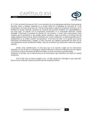 CAPÍTULO XVIAnexos
Manual de Actuación del Fiscal del Ministerio Público en el Proceso Penal 181
N° 31.256, de fecha14 de junio de 1922, y en el artículo 9 de la Ley Aprobatoria del Pacto Internacional de
Derechos Civiles y Políticos, publicada en la Gaceta Oficial de la República de Venezuela N° 2.146
Extraordinario, de fecha 28 de enero de 1978.Así mismo deberá realizar las actuaciones necesarias con la
finalidad de recabar suficientes elementos de convicción que permitan establecer las responsabilidades a
que haya lugar, en relación con los funcionarios involucrados en la mencionada detención. Cuando
acordada o practicada la privación de libertad de una persona, si usted como representante fiscal
considera que lo procedente es una medida cautelar sustitutiva, según lo previsto en el artículo 265 del
Código Orgánico Procesal Penal, deberá manifestar ante el juez competente, su opinión favorable para el
otorgamiento de la medida cautelar correspondiente. A los fines de evitar en lo posible que ocurran
detenciones inconstitucionales o ilegales, se hace necesario una vigilancia permanente por parte de los
correspondientes fiscales del Ministerio Público, sobre las actuaciones que diariamente realicen los órganos
policiales.
Hechas estas consideraciones, le insto para que en lo sucesivo cumpla con las instrucciones
impartidas en esta Circular y se abstenga de ordenarla detención o decretar la libertad de persona alguna,
a los fines de evitar la intromisión del Ministerio Público en actos estrictamente jurisdiccionales.
Finalmente le participo, que la inobservancia de las instrucciones aquí impartidas será objeto de sanción
disciplinaria.
Esta Circular deja sin efecto cualquiera otra., en todo aquello que contradiga lo aquí expresado.
Sírvase acusar recibo por conducto de la Dirección de Consultoría Jurídica.
 