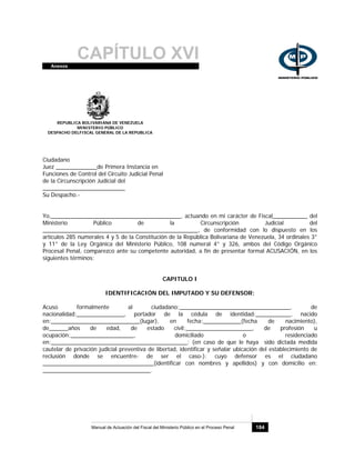 CAPÍTULO XVIAnexos
Manual de Actuación del Fiscal del Ministerio Público en el Proceso Penal 184
REPUBLICA BOLIVARIANA DE VENEZUELA
MINISTERIO PÚBLICO
DESPACHO DELFISCAL GENERAL DE LA REPUBLICA
Ciudadano
Juez _____________de Primera Instancia en
Funciones de Control del Circuito Judicial Penal
de la Circunscripción Judicial del
__________________________
Su Despacho.-
Yo,_________________________________________, actuando en mi carácter de Fiscal___________ del
Ministerio Público de la Circunscripción Judicial del
_________________________________________________, de conformidad con lo dispuesto en los
artículos 285 numerales 4 y 5 de la Constitución de la República Bolivariana de Venezuela, 34 ordinales 3°
y 11° de la Ley Orgánica del Ministerio Público, 108 numeral 4° y 326, ambos del Código Orgánico
Procesal Penal, comparezco ante su competente autoridad, a fin de presentar formal ACUSACIÓN, en los
siguientes términos:
CAPITULO I
IDENTIFICACIÓN DEL IMPUTADO Y SU DEFENSOR:
Acuso formalmente al ciudadano:___________________________________, de
nacionalidad:_______________, portador de la cédula de identidad:___________, nacido
en:____________________________(lugar), en fecha:____________(fecha de nacimiento),
de______años de edad, de estado civil:_____________________, de profesión u
ocupación:____________________, domiciliado o residenciado
en:___________________________________________; (en caso de que le haya sido dictada medida
cautelar de privación judicial preventiva de libertad, identificar y señalar ubicación del establecimiento de
reclusión donde se encuentre- de ser el caso-): cuyo defensor es el ciudadano
___________________________________(identificar con nombres y apellidos) y con domicilio en:
__________________________________.
 