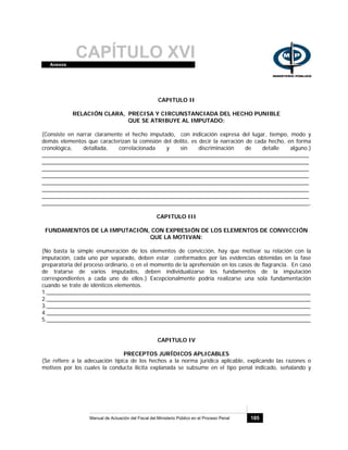 CAPÍTULO XVIAnexos
Manual de Actuación del Fiscal del Ministerio Público en el Proceso Penal 185
CAPITULO II
RELACIÓN CLARA, PRECISA Y CIRCUNSTANCIADA DEL HECHO PUNIBLE
QUE SE ATRIBUYE AL IMPUTADO:
(Consiste en narrar claramente el hecho imputado, con indicación expresa del lugar, tiempo, modo y
demás elementos que caracterizan la comisión del delito, es decir la narración de cada hecho, en forma
cronológica, detallada, correlacionada y sin discriminación de detalle alguno.)
______________________________________________________________________________________
______________________________________________________________________________________
______________________________________________________________________________________
______________________________________________________________________________________
______________________________________________________________________________________
______________________________________________________________________________________
______________________________________________________________________________________
______________________________________________________________________________________,
CAPITULO III
FUNDAMENTOS DE LA IMPUTACIÓN, CON EXPRESIÓN DE LOS ELEMENTOS DE CONVICCIÓN
QUE LA MOTIVAN:
(No basta la simple enumeración de los elementos de convicción, hay que motivar su relación con la
imputación, cada uno por separado, deben estar conformados por las evidencias obtenidas en la fase
preparatoria del proceso ordinario, o en el momento de la aprehensión en los casos de flagrancia. En caso
de tratarse de varios imputados, deben individualizarse los fundamentos de la imputación
correspondientes a cada uno de ellos.) Excepcionalmente podría realizarse una sola fundamentación
cuando se trate de idénticos elementos.
1._____________________________________________________________________________________
2._____________________________________________________________________________________
3._____________________________________________________________________________________
4._____________________________________________________________________________________
5._____________________________________________________________________________________
CAPITULO IV
PRECEPTOS JURÍDICOS APLICABLES
(Se refiere a la adecuación típica de los hechos a la norma jurídica aplicable, explicando las razones o
motivos por los cuales la conducta ilícita explanada se subsume en el tipo penal indicado, señalando y
 