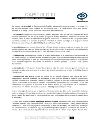 CAPÍTULO IIIPrincipios Generales del proceso Penal Venezolano
Manual de Actuación del Fiscal del Ministerio Público en el Proceso Penal 15
Con respecto a la brevedad, la Constitución de la República Bolivariana de Venezuela consagra en el artículo 257,
que las leyes procesales deben establecer un procedimiento breve, y el Código adjetivo ratifica este principio,
afirmando en su artículo 1, que el mismo debe realizarse sin dilaciones indebidas.
La publicidad es una garantía de transparencia y limpidez del proceso penal, por ello los actos procesales deben
realizarse públicamente, en aras de la legalidad y la justicia del fallo. Igualmente, permite el acercamiento del
ciudadano común al sistema de administración de justicia, fortaleciendo su confianza en ella. Este principio admite
excepciones, basadas en la necesidad de proteger al imputado, la víctima, los testigos o de asegurar el normal
desarrollo del juicio (artículos 15 y 333 del Código Orgánico Procesal Penal).
La inmediación supone el contacto directo del juez o Tribunal llamados a conocer, no sólo con las partes, sino con la
actividad probatoria que le permite obtener una impresión directa en la recepción de la misma, lo cual contribuirá a la
formación de la opinión del decisor (artículos 16 y 332 del Código Orgánico Procesal Penal).
La concentración consiste en que el examen de la causa debe realizarse en un período único, que se desarrolle en
una audiencia o en pocas audiencias próximas, de tal modo que los actos procesales se acerquen en el espacio y en el
tiempo ininterrumpidamente, es decir, que necesariamente debe existir proximidad temporal entre la recepción de la
prueba practicada en presencia del juzgador y el momento de sentenciar (artículos 17 y 335 del Código Orgánico
Procesal Penal).
La contradicción permite que en el desarrollo del proceso todos los sujetos procesales puedan controvertir las
pruebas presentadas, los argumentos o las posiciones que alegue la parte contraria. (artículo 18 del Código Orgánico
Procesal Penal)
La garantía del juez natural, implica ser juzgado por un Tribunal competente para conocer del asunto,
independiente e imparcial, establecido con anterioridad, es decir, que una persona no podrá ser procesada por
Tribunales de excepción o Comisiones creadas para tal efecto, debiendo en todo caso, conocerse la identidad del
juzgador. Cabe señalar, que el juez es autónomo e independiente en el ejercicio de sus funciones, lo cual está
fundamentado en el principio de separación de los Poderes Públicos que conjuntamente con la competencia,
constituyen los tres atributos del juez natural (artículo 7 del Código Orgánico Procesal Penal).
El nuevo proceso penal, coloca al juez en el plano de un tercero imparcial, que debe resolver los conflictos planteados
por las partes y garantizar que las pretensiones de éstas obtendrán respuesta, lo cual se traduce en la obligación de
decidir y la autoridad para imponer el cumplimiento de sus fallos, contando para ello con el auxilio de las autoridades
de la República.
En cuanto a las garantías de única persecución y la cosa juzgada, estas instituciones están consagradas en la
Convención Americana sobre Derechos Humanos y en el Pacto Internacional de Derechos Civiles y Políticos, donde se
establece que: “ Nadie podrá ser juzgado ni sancionado por un delito por el cual haya sido condenado o absuelto por
una sentencia firme de acuerdo con la ley y el procedimiento penal de cada país.”, así como en los artículos 49,
numeral 7 de la Constitución de la República Bolivariana de Venezuela; 20 y 21 del Código Orgánico Procesal Penal.
 