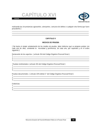 CAPÍTULO XVIAnexos
Manual de Actuación del Fiscal del Ministerio Público en el Proceso Penal 186
motivando las circunstancias agravantes, atenuantes, concurso de delitos o cualquier otra forma que fuere
procedente.)
______________________________________________________________________________________
______________________________________________________________________________________
______________________________________________________________________________________
CAPITULO V
MEDIOS DE PRUEBA
( No basta el simple señalamiento de los medios de prueba, debe indicarse qué se propone probar con
cada uno de ellos, señalando la necesidad y pertinencia, de cada uno, por separado y en el orden
siguiente:)
Declaración de los expertos: ( artículo 354 del Código Orgánico Procesal Penal )
1._____________________________________________________________________________________
2._____________________________________________________________________________________
3._____________________________________________________________________________________
Pruebas testimoniales ( artículo 355 del Código Orgánico Procesal Penal )
1._____________________________________________________________________________________
2._____________________________________________________________________________________
3._____________________________________________________________________________________
Pruebas documentales: ( artículo 339 ordinal 2° del Código Orgánico Procesal Penal )
1._____________________________________________________________________________________
2._____________________________________________________________________________________
3._____________________________________________________________________________________
Evidencias:
1._____________________________________________________________________________________
2._____________________________________________________________________________________
3._____________________________________________________________________________________
 