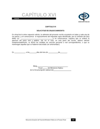 CAPÍTULO XVIAnexos
Manual de Actuación del Fiscal del Ministerio Público en el Proceso Penal 187
CAPITULO VI
SOLICITUD DE ENJUICIAMIENTO:
En virtud de lo antes expuesto solicito, la admisión del presente escrito acusatorio en todas y cada una de
sus partes, y en consecuencia el enjuiciamiento del imputado supra identificado, por la comisión del (los)
delito (s): ____________________________________y en consecuencia, requiero que se ordene la
apertura del juicio oral y público. (de ser el caso, en esta parte del escrito, deberá solicitar
fundamentadamente, se dicten las medidas de coerción personal o real correspondientes, o que se
mantengan aquellas que se hubieren decretado con anterioridad.)
En ____________, a los________días del mes de ___________de________.
Abog.__________________________________.
Fiscal _____ del Ministerio Público
de la Circunscripción Judicial del____________________
 