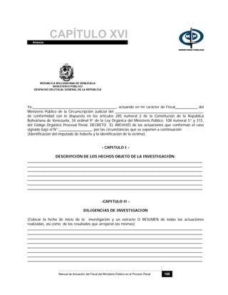 CAPÍTULO XVIAnexos
Manual de Actuación del Fiscal del Ministerio Público en el Proceso Penal 188
REPUBLICA BOLIVARIANA DE VENEZUELA
MINISTERIO PÚBLICO
DESPACHO DELFISCAL GENERAL DE LA REPUBLICA
Yo,_________________________________________, actuando en mi carácter de Fiscal___________ del
Ministerio Público de la Circunscripción Judicial del ___________________________________________,
de conformidad con lo dispuesto en los artículos 285 numeral 2 de la Constitución de la República
Bolivariana de Venezuela, 34 ordinal 9° de la Ley Orgánica del Ministerio Público, 108 numeral 5° y 315,
del Código Orgánico Procesal Penal, DECRETO EL ARCHIVO de las actuaciones que conforman el caso
signado bajo el N°:________________, por las circunstancias que se exponen a continuación:
(Identificación del imputado de haberlo y la identificación de la víctima).
- CAPITULO I -
DESCRIPCIÓN DE LOS HECHOS OBJETO DE LA INVESTIGACIÓN:
______________________________________________________________________________________
______________________________________________________________________________________
______________________________________________________________________________________
______________________________________________________________________________________
______________________________________________________________________________________
______________________________________________________________________________________
______________________________________________________________________________________
-CAPITULO II -
DILIGENCIAS DE INVESTIGACION
(Colocar la fecha de inicio de la investigación y un extracto O RESUMEN de todas las actuaciones
realizadas, así como de los resultados que arrojaron las mismas)
______________________________________________________________________________________
______________________________________________________________________________________
______________________________________________________________________________________
______________________________________________________________________________________
______________________________________________________________________________________
______________________________________________________________________________________
______________________________________________________________________________________
______________________________________________________________________________________
 